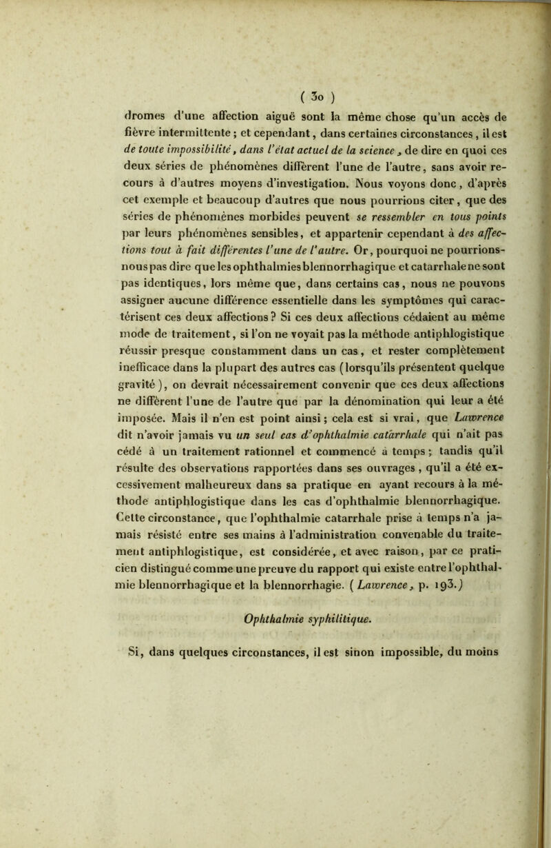 dromes d’une affection aiguë sont la même chose qu’un accès de fièvre intermittente ; et cependant, dans certaines circonstances, il est de toute impossibilité, dans l’état actuel de la science ^ de dire en quoi ces deux séries de phénomènes diffèrent l’une de l’autre, sans avoir re- cours à d’autres moyens d’investigation. Nous voyons donc, d’après cet exemple et beaucoup d’autres que nous pourrions citer, que des séries de phénomènes morbides peuvent se ressembler en tous points par leurs phénomènes sensibles, et appartenir cependant à des affec- tions tout à fait différentes l’une de l’autre. Or, pourquoi ne pourrions- nous pas dire que les ophthalmies blennorrhagique et catarrhale ne sont pas identiques, lors même que, dans certains cas, nous ne pouvons assigner aucune différence essentielle dans les symptômes qui carac- térisent ces deux affections ? Si ces deux affections cédaient au même mode de traitement, si l’on ne voyait pas la méthode antiphlogistique réussir presque constamment dans un cas, et rester complètement inefficace dans la plupart des autres cas (lorsqu’ils présentent quelque gravité), on devrait nécessairement convenir que ces deux affections ne diffèrent l une de l’autre que par la dénomination qui leur a été imposée. Mais il n’en est point ainsi ; cela est si vrai, que Lawrence dit n’avoir jamais vu un seul cas d^ophthalmie catarrhale qui n’ait pas cédé à un traitement rationnel et commencé à temps ; tandis qu’il résulte des observations rapportées dans ses ouvrages , qu’il a été ex- cessivement malheureux dans sa pratique en ayant recours à la mé- thode antiphlogistique dans les cas d’ophthalmie blennorrhagique. Cette circonstance, que l’ophthalmie catarrhale prise à temps n’a ja- mais résisté entre ses mains à l’administration convenable du traite- ment antiphlogistique, est considérée, et avec raison, parce prati- cien distingué comme une preuve du rapport qui existe entre l’ophthal- mie blennorrhagique et la blennorrhagie. [Lawrence ^ p. 193.) Ophthalmie syphilitique. Si, dans quelques circonstances, il est sinon impossible, du moins