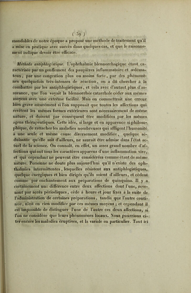 mandables de notre époque a proposé une méthode de traitement qu’il a mise en pratique avec succès dans quelques cas, et que le raisonne- ment indique devoir être efficace. Méthode antiphlogistique. L’ophlhalmie blennorrhagique étant ca- ractérisée par un gonflement des paupières inflammatoire et œdéma- teux , par une congestion plus ou moins forte, par des phénomè- nes quelquefois très-intenses de réaction, on a dû chercher à la combattre par les antiphlogistiques, et cela avec d’autant plus d’as- surance, que l’on voyait la blennorrhée catarrhale céder aux mêmes moyens avec une extrême facilité. Mais on commettrait une erreur bien grave assurément si l’on supposait que toutes les aflections qui revêtent les mêmes formes extérieures sont nécessairement de même nature, et doivent par conséquent être modifiées par les mêmes agens thérapeutiques. Cette idée, si large et en apparence si philoso- phique, de rattacher les maladies nombreuses qui affligent l’humanité à une seule et même cause diversement modifiée, quelque sé- duisante qu’elle soit d’ailleurs, ne saurait être admise dans l’état ac- tuel de la science. On connaît, en effet, un assez grand nombre d’af- fections qui ont tous les caractères apparens d’une inflammation vive, et qui cependant ne peuvent être considérées comme élant de même nature. Personne ne doute plus aujourd’hui qu’il n’existe des oph- thalmies intermittentes, lesquelles résistent aux antiphlogistiques, quelque énergiques et bien dirigés qu’ils soient d’ailleurs, et cèdent comme par enchantement aux préparations de quinquina. Il y a certainement une différence entre deux aflTections dont l’une, reve-. nant par accès périodiques, cède à heure et jour fixes à la suite de l’administration de certaines préparations, tandis que l’autre conti- nue, n’est en rien modifiée par ces mêmes moyens ; et cependant il est impossible de distinguer l’une de l’autre ces deux affections, si l’on ne considère que leurs phénomènes locaux. Nous pourrions ci- ter encore les maladies éruptives, et la variole en particulier. Tout ici