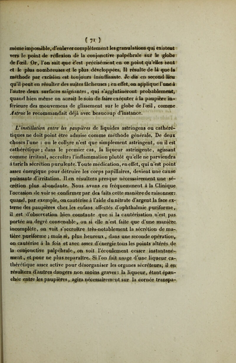 f 7* ) même impossible, d’enlever complètement les granulations qui existent vers le point de réflexion de la conjonctive palpébrale «ur le globe ■ de l’œil. Or, l’on sait que c’est précisément en ce point qii’eUes sent et le plus nombreuses et le plus développées* Il résulte de là que la méthode par excision est toujours insuffisante. Je dis en second Uèu qu’il peut en résulter des suites fâcheuses ; en effet, on apiplique Tuoeà l’autre deux surfaces saignantes , qui s’aggliitiuèronti probablement, quand bien même on aurait le soin de faire exécuter à la paupière férieure des mouvemens de glissement sur le globe de l’œil, comme, .r^s^rt/c le recommandait déjà avec beaucoup d’instance. ' . 4. U instillation entre les paupières de liquides astringens ou cathéré-^ tiques ne doit point être admise comme méthode générale. De deux choses l’une : ou le collyre n’est que simplement astringent, ou il est cathérélique ; dans le premier cas, la liqueur astringente, agissant comme irritant, accroîtra l’inflammation plutôt qu’elle ne parviendra à tarir la sécrétion purulente.Toute médication, en effet, qui n’est point assez énergique pour détruire les corps papillaires, devient une cause puiisaaote d’irritation. Il en résultera presque nécessairement une sé- crétion plus abondante. Nous avons eu fréquemment à la Clinique l’occasion de voir se confirmer par des faits cette manière de raisonna: quand, par exemple, on cautérise à l’aide du nitrate d’argent la face ex- terne des paupières chez les enfans affectés d’ophthalmie puriforme,, il est d’observation bien constante que si U cautérisation n’est pas portée au degré convenable, ou si elle n’est faite que d’une manière incomplète, on voit s’accroître très-notablement la sécrétion de ma-;, tière.puriforme ; mab si, plps heureux , dans une seconde opération, on cautérbe à la fois et avec assez d’énergie tous les points altérés de La conjonctive palpébrale, on voit l’écoulement cesser instantané- ment, et pour ne plus reparaître. Si l’on fait.uçage d’une liqueur ca- thérétique assez active pour désorganiser les organes sécréteursi il en résultera d’autres dangers non moins graves ; la liqueur, étant épan- eh^*e entre les paupières, agira nécessairement sur la cornée trapspa-