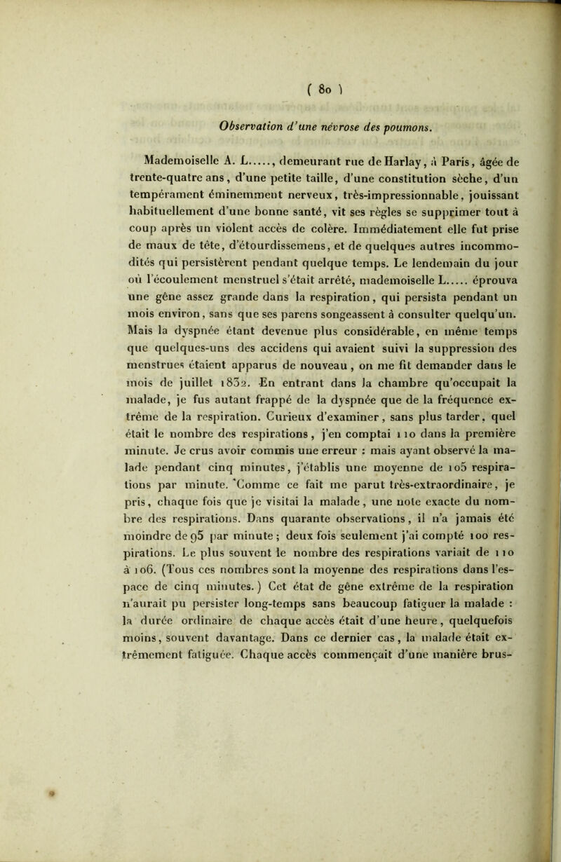 Observation d’une névrose des poumons. Mademoiselle A. L , demeurant rue deHarlay, à Paris, âgée de trente-quatre ans, d’une petite taille, d’une constitution sèche, d’un tempérament éminemment nerveux, très-impressionnable, jouissant habituellement d’une bonne santé, vit ses règles se supprimer tout à coup après un violent accès de colère. Immédiatement elle fut prise de maux de tête, d’étourdissemens, et de quelques autres incommo- dités qui persistèrent pendant quelque temps. Le lendemain du jour où l’écoulement menstruel s’était arrêté, mademoiselle L éprouva une gêne assez grande dans la respiration, qui persista pendant un mois environ, sans que ses parens songeassent à consulter quelqu’un. Mais la dyspnée étant devenue plus considérable, en même temps que quelques-uns des accidens qui avaient suivi la suppression des menstrues étaient apparus de nouveau, on me fit demander dans le mois de juillet i832. En entrant dans la chambre qu’occupait la malade, je fus autant frappé de la dyspnée que de la fréquence ex- trême de la respiration. Curieux d’examiner, sans plus tarder, quel était le nombre des respirations , j’en comptai i lo dans la première minute. Je crus avoir commis une erreur : mais ayant observé la ma- lade pendant cinq minutes, j’établis une moyenne de io5 respira- tions par minute. ‘Comme ce fait me parut très-extraordinaire, je pris, chaque fois que je visitai la malade, une note exacte du nom- bre des respirations. Dans quarante observations, il n’a jamais été moindre deqS par minute; deux fois seulement j’ai compté loo res- pirations. Le plus souvent le nombre des respirations variait de i lo à 106. (Tous ces nombres sont la moyenne des respirations dans l’es- pace de cinq minutes. ) Cet état de gêne extrême de la respiration n’aurait pu persister long-temps sans beaucoup fatiguer la malade : la durée ordinaire de chaque accès était d’une heure, quelquefois moins, souvent davantage. Dans ce dernier cas, la malade était ex- trêmement fatiguée. Chaque accès commençait d’une manière brus-