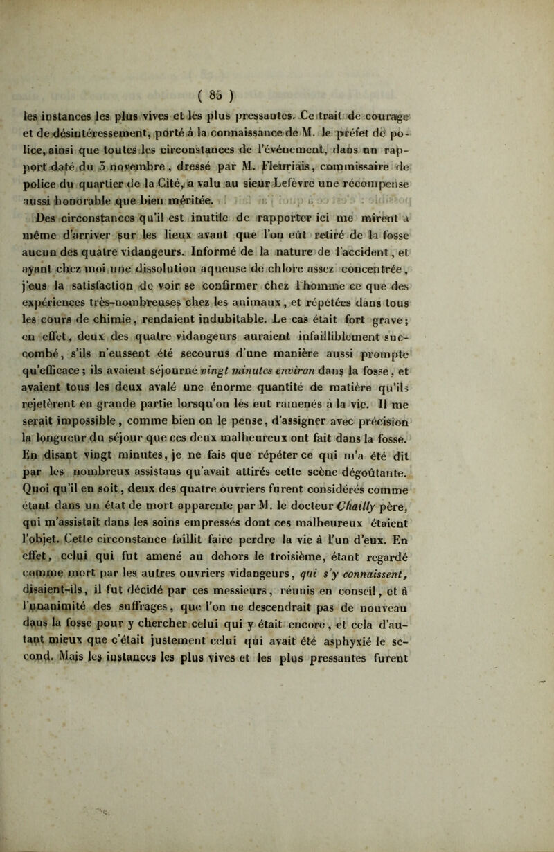 les iostances les plus vives et les plus pressaotes. Ce [trait de courage et de désintéressement, porté là la connaissance de M- le préfet dë po- lice, ainsi que toutes les circonstances de l’événement, dans on rap- port daté du 5 noveinJbre, dressé par M. Fleuriais, commissaire de police du quartier de la Cité,ia valu au sieur Lefèvre une récompense aussi honorable que bien méritée. .1 i; , ü ^ . ;(• Des circonstances qu’il est inutile de rapporter ici me mirent a même d’arriver sur les lieux avant que l’on eût retiré de la fosse aucun des quatre vidangeurs. Informé de la nature de l’accident, et ayant chez moi une dissolution aqueuse de chlore assez concentrée, j’eus la satisfaction de voir se confirmer chez I hoinme ce que des expériences très-nombreuses chez les animaux, et répétées dans tous les cours de chimie, rendaient indubitable. Le cas était fort grave; en effet, deux des quatre vidangeurs auraient infailliblement suc- combé, s’ils n’eussent été secourus d’une manière aussi prompte qu’efficace ; ils avaient séjourné vingt minutes environ dans la fosse, et avaient tous les deux avalé une énorme quantité de matière qu’ils rejetèrent en grande partie lorsqu’on les eut ramenés à la vie. Il me serait impossible, comme bien on le pense, d’assigner avec précision la longueur du séjour que ces deux malheureux ont fait dans la fosse. En disant vingt minutes, je ne fais que répéter ce qui m’a été dit par les nombreux assistaus qu’avait attirés cette scène dégoûtante. Quoi qu’il en soit, deux des quatre ouvriers furent considérés comme étant dans un état de mort apparente par M. le docteur Ckailly père, qui m’assistait dans les soins empressés dont ces malheureux étaient l’objet. Cette circonstance faillit faire perdre la vie à l’un d’eux. En effet, celui qui fut amené au dehors le troisième, étant regardé comme mort par les autres ouvriers vidangeurs, qui s'y connaissent, disaient-ils, il fut décidé par ces messieurs, réunis en conseil, et à l’qnanimité des sufl’rgges, que l’on ne descendrait pas de nouveau dftus la fosse pour y chercher celui qui y était encore, et cela d’au- tapt mieux quç c’était justement celui qui avait été asphyxié le se- cond. Mais les instances les plus vives et les plus pressantes furent