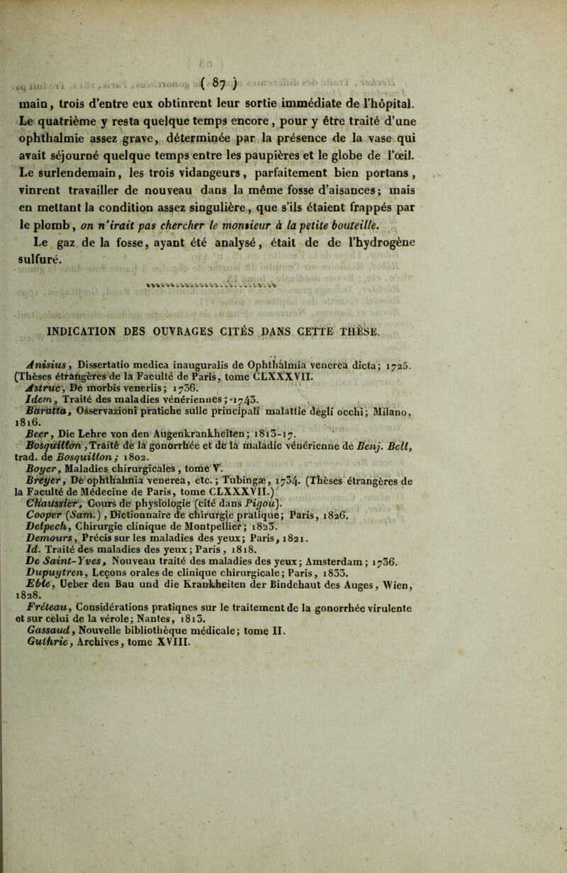 inaio, trois d’entre eux obtinrent leur sortie immédiate de l’hôpital. Le> quatrième y resta quelque temps encore, pour y être traité d’une ophthalmie assez grave, déterminée par la présence de la vase qui avait séjourné quelque temps entre les paupières et le globe de l’oeil. Le surlendemain, les trois vidangeurs, parfaitement bien portans , vinrent travailler de nouveau dans la même fosse d’aisances; mais en mettant la condition assez singulière, que s’ils étaient frappés par le plomb, on n'irait pas chercher le monsieur à la petite bouteille. Le gaz de la fosse, ayant été analysé, était de de l’hydrogène sulfuré. INDICATION DES OUVRAGES CITÉS DANS CETTE THÈSE. Anisius, Disserlatio medica inauguralis de Ophthàlmiaî’venereà dicta; 1725. (Thèses étrangères de la Faculté de Paris, tome CLXXXVII.’ De morbis veneriis; 1736. /rfem. Traité des maladies vénérienues;-1743. Baratta, Oàservazioni pratiche suite principati malattie dégli occhi; Milano, 1816. Beer, Die Lehre von den Aiigenkrankheiten'; 1813-17. Bosqiditàn jTriitè dè la gOnOrrRée et dé là maladie vénérienne de Benj. Bell, trad. de Bosquilion; 1802. Boyer, Maladies chirurgicales , tome V*. Breyet, Dè'ophthahnia venerea, etc.; Tubingæ, 1734. (Thèses étrangères de la Faculté de Médecine de Paris, tome CLXXXVII.) CHattssitr', Cours de physiologie (Cité dans Pigoü). Cooper {^Sam.) , Dictionnaire de chirurgie pratique; Paris, 182G. Delpech, Chirurgie clinique de Montpellier ; i823. Demours, Précis sur les maladies des yeux; Paris, 1821. Id. Traité des maladies des yeux ; Paris, 1818. De Saint-Yves, Nouveau traité des maladies des yeux; Amsterdam; 1736. Dupuytren, Leçons orales de clinique chirurgicale; Paris, i833. Evie, üeber den Bau und die Krankheiten der Bindehaut des Auges, Wien, 1828. Fréteau, Considérations pratiques sur le traitement de la gonorrhée virulente et sur celui de la vérole; Nantes, i8i3. Gassaud, Nouvelle bibliothèque médicale; tome II. Guthrie, Archives, tome XVIII.