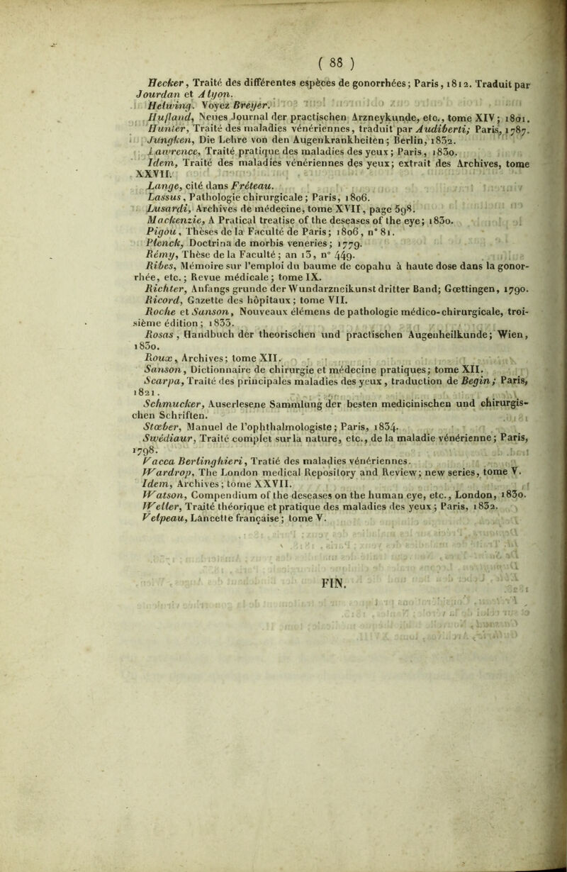 Uecher, Traité des différentes espèces de gonorrhées; Paris, 1812. Traduit par Jourdan et A lyon. .1» Hélwincf. Voyez Breyer.'^*'^2 'in'i! :> , IIu/land, Neues Journal der practischen^ Arzneykunde, etc., tome XIV ; 1801. ‘Hunier, Traité des maladies vénériennes, traduit‘par Audiherti; Paris, 1787. ii-j Junçfken, Die Lehre von den Augenkrahkheiten; Berlin, 1852. Lawrence, Traité pratique des maladies des yeux ; Paris, i83o. Idem, Traité des maladies vénériennes des yeux; extrait des Archives, tome , XXVII.! ’ Lange, cité dans Fréteau. La.ssMS, Pathologie chirurgicale ; Paris, 1806. Lusardi, Archives de médecine, tome XVII, page 598, Mackenzie, A Pratical treatise of the deseases of the eye; i83o. Pigôu, Thèses de la Faculté de Paris ; 1806, n“ 81. Picnck, Doctrina de morbis veneries ; 177g. Rémy, Thèse de la Faculté ; an i3, n° 449- j Ribes, Mémoire sur l’emploi du baume de copahu à haute dose dans la gonor- rhée, etc.; Revue médicale; tome IX. Richter, Anfangs grunde derWundarzneikunstdritter Band; Gœttingen, 1790. Ricord, Gazette des hôpitaux; tome VIL Roche et Sanson, Nouveaux élémens de pathologie médico-chirurgicale, troi- •siènie édition ; i835. , Rosas, Handbuch der theorischen und practîschen Augenheilkunde; Wien, i83o. Piowæ, Archives; tome XII. ' » ,, San,son, Dictionnaire de chirurgie et médecine pratiques; tome XII. Scarpa, Traité des principales maladies des yeux , traduction de Begin; Paris, 1821. - .. Schmucker, Auserlesene Sammlung der besten medicinischen und chirurgis- chen Schriflen. j i Stœber, Manuel de l’ophthalmologiste; Paris, i834- Swédiaur, Traité complet sur la nature, etc., de la maladie vénérienne; Paris, >798- .! ,1 F a cca Bertinghieri, Tratié des maladies \éuériennes. IVardrop, The London medical Repbsilory and Review; new sériés, tome V. /rfe;n. Archives ; tome XXVII. rj Watson, Compendium of the deseases on the human eye, etc., London, i83o. IVeller, Traité théorique et pratique des maladies des yeux ; Paris, i832. Velpeau. Lancette française ; tome V. I FIN.