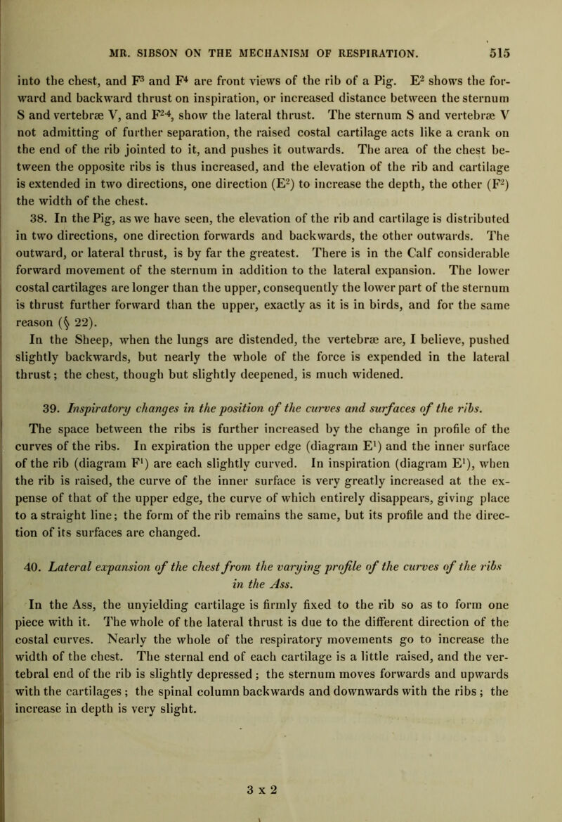 into the chest, and F3 and F4 are front views of the rib of a Pig. E2 shows the for- ward and backward thrust on inspiration, or increased distance between the sternum S and vertebrae V, and F24, show the lateral thrust. The sternum S and vertebrae V not admitting of further separation, the raised costal cartilage acts like a crank on the end of the rib jointed to it, and pushes it outwards. The area of the chest be- tween the opposite ribs is thus increased, and the elevation of the rib and cartilage is extended in two directions, one direction (E2) to increase the depth, the other (F2) the width of the chest. 38. In the Pig, as we have seen, the elevation of the rib and cartilage is distributed in two directions, one direction forwards and backwards, the other outwards. The outward, or lateral thrust, is by far the greatest. There is in the Calf considerable forward movement of the sternum in addition to the lateral expansion. The lower costal cartilages are longer than the upper, consequently the lower part of the sternum is thrust further forward than the upper, exactly as it is in birds, and for the same reason (§ 22). In the Sheep, when the lungs are distended, the vertebrae are, I believe, pushed slightly backwards, but nearly the whole of the force is expended in the lateral thrust; the chest, though but slightly deepened, is much widened. 39. Inspiratory changes in the position of the curves and surfaces of the ribs. The space between the ribs is further increased by the change in profile of the curves of the ribs. In expiration the upper edge (diagram E1) and the inner surface of the rib (diagram F1) are each slightly curved. In inspiration (diagram E1), when the rib is raised, the curve of the inner surface is very greatly increased at the ex- pense of that of the upper edge, the curve of which entirely disappears, giving place to a straight line; the form of the rib remains the same, but its profile and the direc- tion of its surfaces are changed. 40. Lateral expansion of the chest from the varying profile of the curves of the ribs in the Ass. In the Ass, the unyielding cartilage is firmly fixed to the rib so as to form one piece with it. The whole of the lateral thrust is due to the different direction of the costal curves. Nearly the whole of the respiratory movements go to increase the width of the chest. The sternal end of each cartilage is a little raised, and the ver- tebral end of the rib is slightly depressed; the sternum moves forwards and upwards with the cartilages ; the spinal column backwards and downwards with the ribs ; the increase in depth is very slight. 3x2