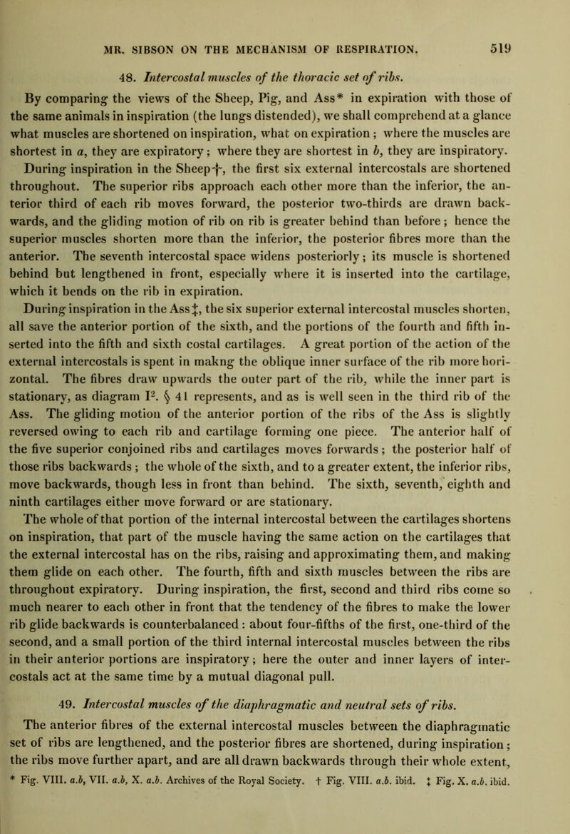 48. Intercostal muscles of the thoracic set of ribs. By comparing the views of the Sheep, Pig, and Ass* in expiration with those of the same animals in inspiration (the lungs distended), we shall comprehend at a glance what muscles are shortened on inspiration, what on expiration ; where the muscles are shortest in a, they are expiratory; where they are shortest in h, they are inspiratory. During inspiration in the Sheep-j-, the first six external intercostals are shortened throughout. The superior ribs approach each other more than the inferior, the an- terior third of each rib moves forward, the posterior two-thirds are drawn back- wards, and the gliding motion of rib on rib is greater behind than before; hence the superior muscles shorten more than the inferior, the posterior fibres more than the anterior. The seventh intercostal space widens posteriorly; its muscle is shortened behind but lengthened in front, especially where it is inserted into the cartilage, which it bends on the rib in expiration. During inspiration in the Assthe six superior external intercostal muscles shorten, all save the anterior portion of the sixth, and the portions of the fourth and fifth in- serted into the fifth and sixth costal cartilages. A great portion of the action of the external intercostals is spent in makng the oblique inner surface of the rib more hori- zontal. The fibres draw upwards the outer part of the rib, while the inner part is stationary, as diagram I2. § 41 represents, and as is well seen in the third rib of the Ass. The gliding motion of the anterior portion of the ribs of the Ass is slightly reversed owing to each rib and cartilage forming one piece. The anterior half of the five superior conjoined ribs and cartilages moves forwards ; the posterior half of those ribs backwards; the whole of the sixth, and to a greater extent, the inferior ribs, move backwards, though less in front than behind. The sixth, seventh, eighth and ninth cartilages either move forward or are stationary. The whole of that portion of the internal intercostal between the cartilages shortens on inspiration, that part of the muscle having the same action on the cartilages that the external intercostal has on the ribs, raising and approximating them, and making them glide on each other. The fourth, fifth and sixth muscles between the ribs are throughout expiratory. During inspiration, the first, second and third ribs come so much nearer to each other in front that the tendency of the fibres to make the lower rib glide backwards is counterbalanced : about four-fifths of the first, one-third of the second, and a small portion of the third internal intercostal muscles between the ribs in their anterior portions are inspiratory; here the outer and inner layers of inter- costals act at the same time by a mutual diagonal pull. 49. Intercostal muscles of the diaphragmatic and neutral sets of ribs. The anterior fibres of the external intercostal muscles between the diaphragmatic set of ribs are lengthened, and the posterior fibres are shortened, during inspiration; the ribs move further apart, and are all drawn backwards through their whole extent, * Fig. VIII. a.b, VII. a.b, X. a.b. Archives of the Royal Society, t Fig. VIII. a.b. ibid. J Fig. X. a.b. ibid.