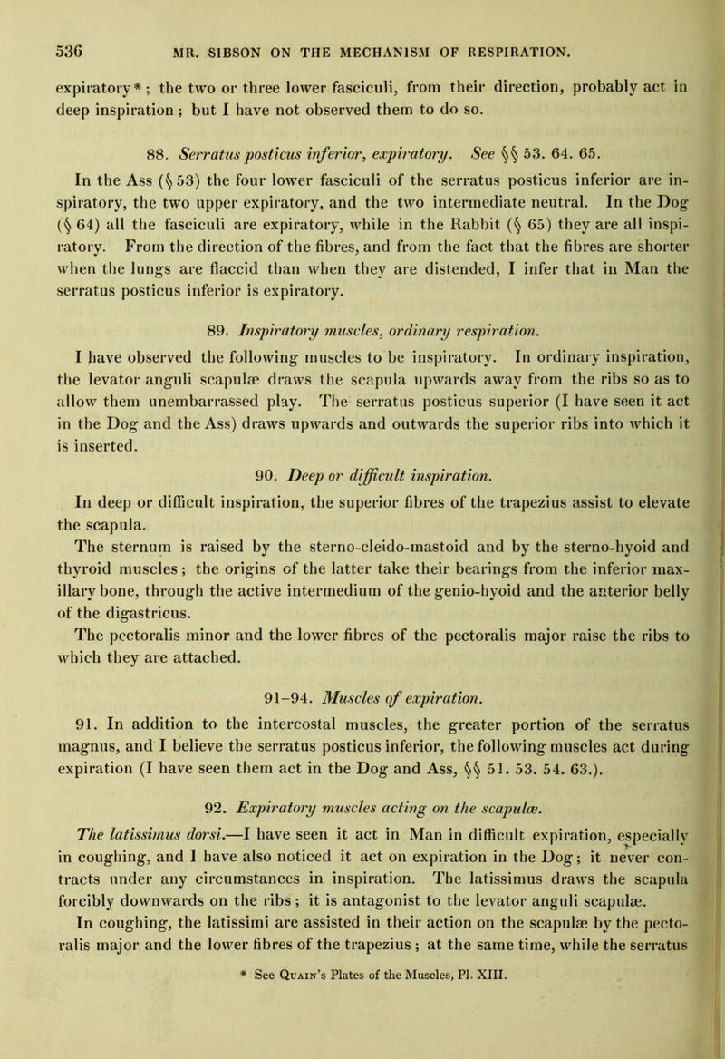 expiratory*; the two or three lower fasciculi, from their direction, probably act in deep inspiration ; but I have not observed them to do so. 88. Serratus posticus inferior, expiratory. See §§ 53. 64. 65. In the Ass (§53) the four lower fasciculi of the serratus posticus inferior are in- spiratory, the two upper expiratory, and the two intermediate neutral. In the Dog (§ 64) all the fasciculi are expiratory, while in the Rabbit (§ 65) they are all inspi- ratory. From the direction of the fibres, and from the fact that the fibres are shorter when the lungs are flaccid than when they are distended, I infer that in Man the serratus posticus inferior is expiratory. 89. Inspiratory muscles, ordinary respiration. I have observed the following muscles to be inspiratory. In ordinary inspiration, the levator anguli scapulse draws the scapula upwards away from the ribs so as to allow them unembarrassed play. The serratus posticus superior (I have seen it act in the Dog and the Ass) draws upwards and outwards the superior ribs into which it is inserted. 90. Deep or difficult inspiration. In deep or difficult inspiration, the superior fibres of the trapezius assist to elevate the scapula. The sternum is raised by the sterno-cleido-inastoid and by the sterno-hyoid and thyroid muscles; the origins of the latter take their bearings from the inferior max- illary bone, through the active intermedium of the genio-hyoid and the anterior belly of the digastricus. The pectoralis minor and the lower fibres of the pectoralis major raise the ribs to which they are attached. 91-94. Muscles of expiration. 91. In addition to the intercostal muscles, the greater portion of the serratus magnus, and I believe the serratus posticus inferior, the following muscles act during expiration (I have seen them act in the Dog and Ass, §§ 51. 53. 54. 63.). 92. Expiratory muscles acting on the scapulae. The latissimus dorsi.—I have seen it act in Man in difficult expiration, especially in coughing, and I have also noticed it act on expiration in the Dog; it never con- tracts under any circumstances in inspiration. The latissimus draws the scapula forcibly downwards on the ribs; it is antagonist to the levator anguli scapulse. In coughing, the latissimi are assisted in their action on the scapulse by the pecto- ralis major and the lower fibres of the trapezius ; at the same time, while the serratus * See Quain’s Plates of the Muscles, PI. XIII.