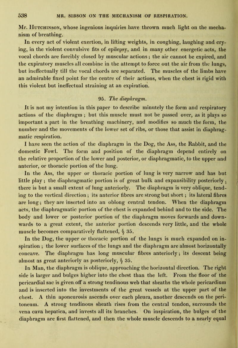 Mr. Hutchinson, whose ingenious inquiries have thrown much light on the mecha- nism of breathing. In every act of violent exertion, in lifting weights, in coughing, laughing and cry- ing, in the violent convulsive fits of epilepsy, and in many other energetic acts, the vocal chords are forcibly closed by muscular actions; the air cannot be expired, and the expiratory muscles all combine in the attempt to force out the air from the lungs, but ineffectually till the vocal chords are separated. The muscles of the limbs have an admirable fixed point for the centre of their actions, when the chest is rigid with this violent but ineffectual straining at an expiration. 95. The diaphragm. It is not my intention in this paper to describe minutely the form and respiratory actions of the diaphragm ; but this muscle must not be passed over, as it plays so important a part in the breathing machinery, and modifies so much the form, the number and the movements of the lower set of ribs, or those that assist in diaphrag- matic respiration. I have seen the action of the diaphragm in the Dog, the Ass, the Rabbit, and the domestic Fowl. The form and position of the diaphragm depend entirely on the relative proportion of the lower and posterior, or diaphragmatic, to the upper and anterior, or thoracic portion of the lung. In the Ass, the upper or thoracic portion of lung is very narrow and has but little play ; the diaphragmatic portion is of great bulk and expansibility posteriorly ; there is but a small extent of lung anteriorly. The diaphragm is very oblique, tend- ing to the vertical direction; its anterior fibres are strong but short; its lateral fibres are long; they are inserted into an oblong central tendon. When the diaphragm acts, the diaphragmatic portion of the chest is expanded behind and to the side. The body and lower or posterior portion of the diaphragm moves forwards and down- wards to a great extent, the anterior portion descends very little, and the whole muscle becomes comparatively flattened, 35. In the Dog, the upper or thoracic portion of the lungs is much expanded on in- spiration ; the lower surfaces of the lungs and the diaphragm are almost horizontally concave. The diaphragm has long muscular fibres anteriorly; its descent being almost as great anteriorly as posteriorly, § 35. In Man, the diaphragm is oblique, approaching the horizontal direction. The right side is larger and bulges higher into the chest than the left. From the floor of the pericardial sac is given off a strong tendinous web that sheaths the whole pericardium and is inserted into the investments of the great vessels at the upper part of the chest. A thin aponeurosis ascends over each pleura, another descends on the peri- toneum. A strong tendinous sheath rises from the central tendon, surrounds the vena cava hepatica, and invests all its branches. On inspiration, the bulges of the diaphragm are first flattened, and then the whole muscle descends to a nearly equal