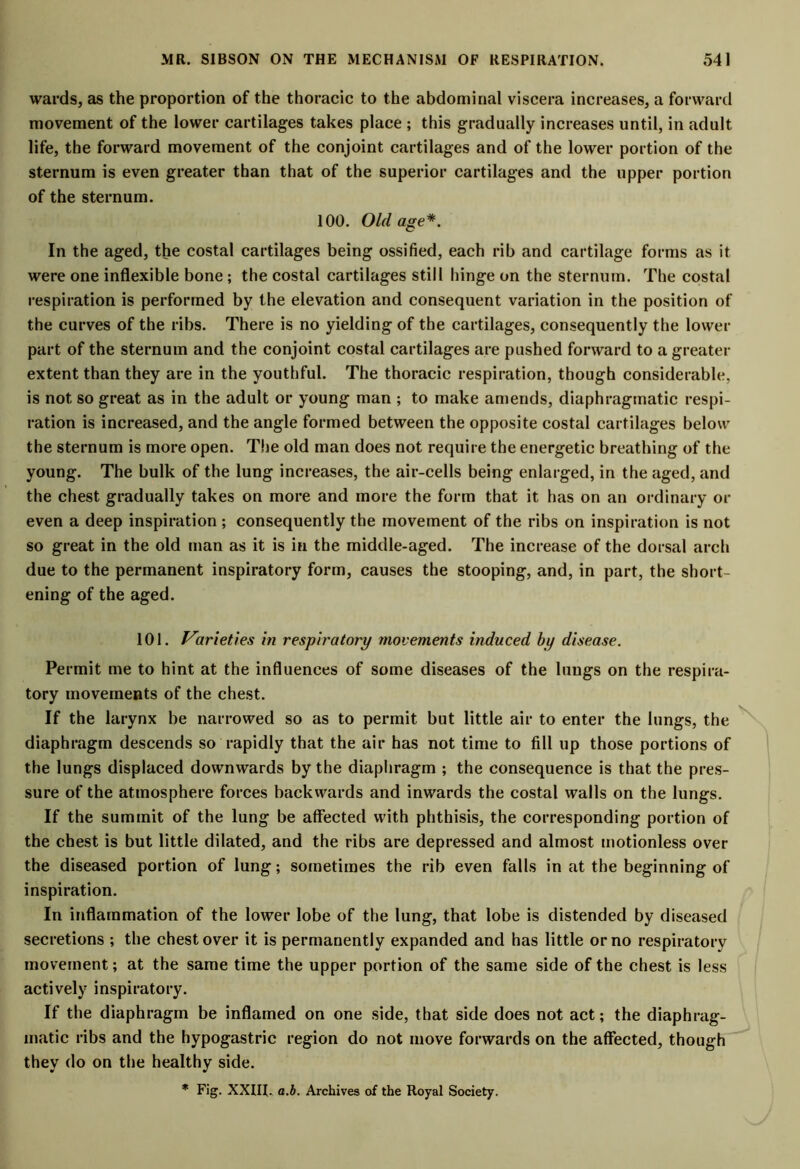 wards, as the proportion of the thoracic to the abdominal viscera increases, a forward movement of the lower cartilages takes place ; this gradually increases until, in adult life, the forward movement of the conjoint cartilages and of the lower portion of the sternum is even greater than that of the superior cartilages and the upper portion of the sternum. 100. Old age*. In the aged, the costal cartilages being ossified, each rib and cartilage forms as it were one inflexible bone; the costal cartilages still hinge on the sternum. The costal respiration is performed by the elevation and consequent variation in the position of the curves of the ribs. There is no yielding of the cartilages, consequently the lower part of the sternum and the conjoint costal cartilages are pushed forward to a greater extent than they are in the youthful. The thoracic respiration, though considerable, is not so great as in the adult or young man ; to make amends, diaphragmatic respi- ration is increased, and the angle formed between the opposite costal cartilages below the sternum is more open. The old man does not require the energetic breathing of the young. The hulk of the lung increases, the air-cells being enlarged, in the aged, and the chest gradually takes on more and more the form that it has on an ordinary or even a deep inspiration ; consequently the movement of the ribs on inspiration is not so great in the old man as it is in the middle-aged. The increase of the dorsal arch due to the permanent inspiratory form, causes the stooping, and, in part, the short- ening of the aged. 101. Varieties in respiratory movements induced by disease. Permit me to hint at the influences of some diseases of the lungs on the respira- tory movements of the chest. If the larynx be narrowed so as to permit hut little air to enter the lungs, the diaphragm descends so rapidly that the air has not time to fill up those portions of the lungs displaced downwards by the diaphragm ; the consequence is that the pres- sure of the atmosphere forces backwards and inwards the costal walls on the lungs. If the summit of the lung be affected with phthisis, the corresponding portion of the chest is but little dilated, and the ribs are depressed and almost motionless over the diseased portion of lung; sometimes the rib even falls in at the beginning of inspiration. In inflammation of the lower lobe of the lung, that lobe is distended by diseased secretions ; the chest over it is permanently expanded and has little or no respiratory movement; at the same time the upper portion of the same side of the chest is less actively inspiratory. If the diaphragm be inflamed on one side, that side does not act; the diaphrag- matic ribs and the hypogastric region do not move forwards on the affected, though they do on the healthy side.