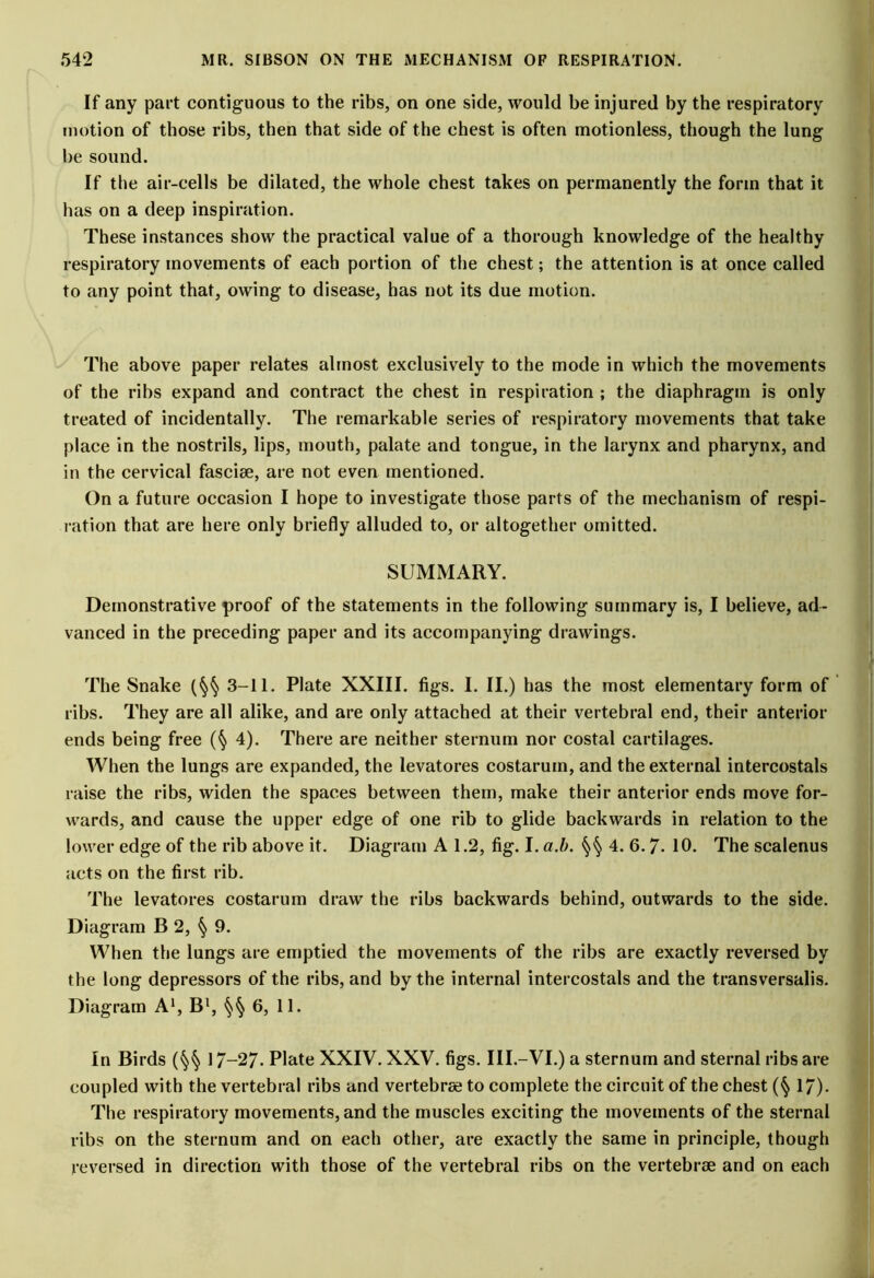 If any part contiguous to the ribs, on one side, would be injured by the respiratory motion of those ribs, then that side of the chest is often motionless, though the lung be sound. If the air-cells be dilated, the whole chest takes on permanently the form that it has on a deep inspiration. These instances show the practical value of a thorough knowledge of the healthy respiratory movements of each portion of the chest; the attention is at once called to any point that, owing to disease, has not its due motion. The above paper relates almost exclusively to the mode in which the movements of the ribs expand and contract the chest in respiration ; the diaphragm is only treated of incidentally. The remarkable series of respiratory movements that take place in the nostrils, lips, mouth, palate and tongue, in the larynx and pharynx, and in the cervical fasciae, are not even mentioned. On a future occasion I hope to investigate those parts of the mechanism of respi- ration that are here only briefly alluded to, or altogether omitted. SUMMARY. Demonstrative proof of the statements in the following summary is, I believe, ad- vanced in the preceding paper and its accompanying drawings. The Snake (§§ 3-11. Plate XXIII. figs. I. II.) has the most elementary form of ribs. They are all alike, and are only attached at their vertebral end, their anterior ends being free (§ 4). There are neither sternum nor costal cartilages. When the lungs are expanded, the levatores costarum, and the external intercostals raise the ribs, widen the spaces between them, make their anterior ends move for- wards, and cause the upper edge of one rib to glide backwards in relation to the lower edge of the rib above it. Diagram A 1.2, fig. I. a.b. §§ 4. 6.7- 10. The scalenus acts on the first rib. The levatores costarum draw the ribs backwards behind, outwards to the side. Diagram B 2, § 9. When the lungs are emptied the movements of the ribs are exactly reversed by the long depressors of the ribs, and by the internal intercostals and the transversalis. Diagram A1, B1, §§ 6, 11. In Birds (§§ 17-27- Plate XXIV. XXV. figs. III.—VI.) a sternum and sternal ribs are coupled with the vertebral ribs and vertebra; to complete the circuit of the chest (§ 17). The respiratory movements, and the muscles exciting the movements of the sternal ribs on the sternum and on each other, are exactly the same in principle, though reversed in direction with those of the vertebral ribs on the vertebrae and on each