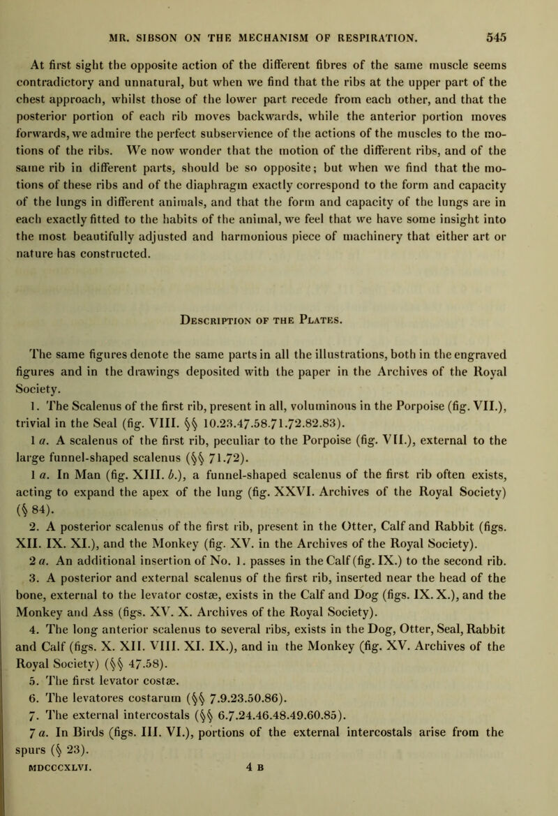 At first sight the opposite action of the different fibres of the same muscle seems contradictory and unnatural, but when we find that the ribs at the upper part of the chest approach, whilst those of the lower part recede from each other, and that the posterior portion of each rib moves backwards, while the anterior portion moves forwards, we admire the perfect subservience of the actions of the muscles to the mo- tions of the ribs. We now wonder that the motion of the different ribs, and of the same rib in different parts, should be so opposite; but when we find that the mo- tions of these ribs and of the diaphragm exactly correspond to the form and capacity of the lungs in different animals, and that the form and capacity of the lungs are in each exactly fitted to the habits of the animal, we feel that we have some insight into the most beautifully adjusted and harmonious piece of machinery that either art or nature has constructed. Description of the Plates. The same figures denote the same parts in all the illustrations, both in the engraved figures and in the drawings deposited with the paper in the Archives of the Royal Society. 1. The Scalenus of the first rib, present in all, voluminous in the Porpoise (fig. VII.), trivial in the Seal (fig. VIII. §§ 10.23.47.587172.82.83). 1 a. A scalenus of the first rib, peculiar to the Porpoise (fig. VII.), external to the large funnel-shaped scalenus (§§ 71-72). 1 a. In Man (fig. XIII. b.), a funnel-shaped scalenus of the first rib often exists, acting to expand the apex of the lung (fig. XXVI. Archives of the Royal Society) (* 84). 2. A posterior scalenus of the first rib, present in the Otter, Calf and Rabbit (figs. XII. IX. XI.), and the Monkey (fig. XV. in the Archives of the Royal Society). 2 a. An additional insertion of No. 1. passes in the Calf (fig. IX.) to the second rib. 3. A posterior and external scalenus of the first rib, inserted near the head of the bone, external to the levator costae, exists in the Calf and Dog (figs. IX. X.), and the Monkey and Ass (figs. XV. X. Archives of the Royal Society). 4. The long anterior scalenus to several ribs, exists in the Dog, Otter, Seal, Rabbit and Calf (figs. X. XII. VIII. XI. IX.), and in the Monkey (fig. XV. Archives of the Royal Society) (§§ 47.58). 5. The first levator costae. 6. The levatores costarum (§§ 7-9.23.50.86). 7. The external intercostals (§§ 6.7.24.46.48.49.60.85). 7 a. In Birds (figs. III. VI.), portions of the external intercostals arise from the spurs (§ 23). 4 B MDCCCXLVI.