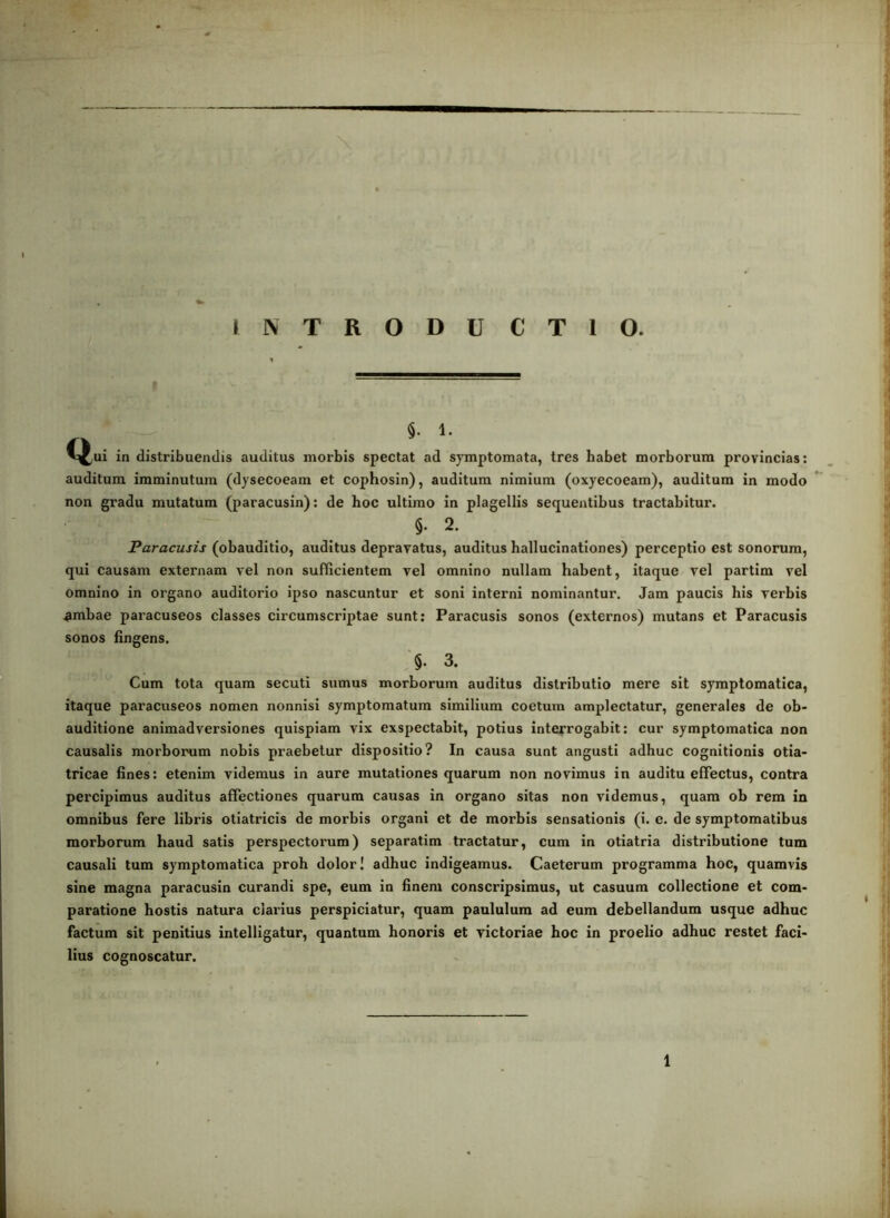 INTRODUCTIO. 1. in distribuendis auditus morbis spectat ad sjTiiptomata, tres habet morborum provincias: auditum imminutum (dysecoeam et cophosin), auditum nimium (oxyecoeam), auditum in modo non gi'adu mutatum (paracusin): de hoc ultimo in plagellis sequentibus tractabitur. §•2. Paracusis (obauditio, auditus depravatus, auditus hallucinationes) perceptio est sonorum, qui causam externam vel non suflicientem vel omnino nullam habent, itaque vel partim vel omnino in organo auditorio ipso nascuntur et soni interni nominantur. Jam paucis his verbis .ambae paracuseos classes circumscriptae sunt: Paracusis sonos (externos) mutans et Paracusis sonos fingens. §• 3. Cum tota quam secuti sumus morborum auditus distributio mere sit symptomatica, itaque paracuseos nomen nonnisi symptomatum similium coetum amplectatur, generales de ob- auditione animadversiones quispiam vix exspectabit, potius interrogabit: cur symptomatica non causalis morborum nobis praebetur dispositio? In causa sunt angusti adhuc cognitionis otia- tricae fines: etenim videmus in aure mutationes quarum non novimus in auditu effectus, contra pei'cipimus auditus affectiones quarum causas in organo sitas non videmus, quam ob rem in omnibus fere libris otiatricis de morbis organi et de morbis sensationis (i. e. de symptomatibus morborum haud satis perspectorum) separatim tractatur, cum in otiatria distributione tum causali tum symptomatica proh dolor! adhuc indigeamus. Caeterum programma hoc, quamvis sine magna paracusin curandi spe, eum in finem conscripsimus, ut casuum collectione et com* paratione hostis natura clarius perspiciatur, quam paululum ad eum debellandum usque adhuc factum sit penitius intelligatur, quantum honoris et victoriae hoc in proelio adhuc restet faci- lius cognoscatur.