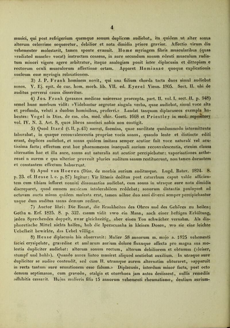 musici, qui post refrigerium quemque sonum duplicem audiebat, ita quidem ut alter sonus alterum celerrime sequeretur, debilior et nota dimidia priore gravior. Affectio virum diu vehementer molestavit, tamen sponte evanuit. Home myringem fibris muscularibus (quas vradiated muscle» vocat) instructam censens, in aure secundum sonum edenti musculum radia- tum minori vigore agere arbitratur, itaque analogiam ponit inter diplacusin et dittopiam e rectorum oculi musculorum affectione ortam. Apparet Horni a na e quoque explicationis nucleum esse myringis relaxationem. 3) J. P. Frank hominem novit, qui una fidium chorda tacta duos simul audiebat sonos. V. Ej. epit. de cur. hom. morb. lib. VII. ed. Eyerel Vienn. 1805. Sect. II. ubi de auditus perversi causa disseritur. 4} Jos. Frank (praxeos medicae universae praecepta, part. II. vol. I. sect. II. p. 948) semel hunc morbum vidit: «Videbantur aegrotae singula verba, quae audiebat, simul voce alta et profunda, veluti a duobus hominibus, proferri.» Laudat tanquam diplacuseos exempla ha- bentes: Vogel in Diss. de cas. obs. med. chir. Goett- 1668 et Priestley in raed. repository vol. IV. N. 3. Alt. 8, quos libros nancisci nobis non contigit. 5) Quod Itard (t. II, p.43) narrat, foemina, quae surditate quodammodo intermittente laborabat, in quaque reconvalescentia propriae vocis sonos, quando lente et distincte editi erant, duplices audiebat, et sonus quidem imitans semper acutior fuit voce naturali vel acu- tissima facta; effectum erat hoc phaenomenon inaequali aurium reconvalescentia, etenim clausa alternatim hac et illa aure, sonus aut naturalis aut acutior percipiebatur: vaporisaliones aethe- reaei n aurem e qua ulterior provenit pluries auditum sanum restituerunt, non tamen durantem et constantem effectum babucrqnt. 6) Apud van Hoeven (Diss. de morbis aurium auditusque. Lugd, Batav, 1824. 8. p. 23. cf. Hesse 1. c. p. 87) legitur: Vir litteiis deditus post catarrlium caput valde afficien- tem cum tibiam Inflaret nonnisi dissonantias audiebat, cum sonus in utraque aure nota dimidia discreparet, quod omnem musicam intolerabilem reddebat; sonorum distantia paulopost ad octavam aucta minus quidem molesta erat, tamen adhuc duo soni diversi semper percijiiebantiir usque dum auditus sanus demum rediret. 7) Auctor libri: Die Kunst, die Krankbelten des Ohres und des Gehdres zu heilen; Gotha u. Erf. 1825. 8. p. 332. casum vidit »wo eln Mann, nach einer heftigen Erkaltung, jeden Sprechendeii doppelt, zwar gleichzeitig, aber einen Ton schwacher vernahm. Ais dla- phoretische Mittel nichts halfen, hob die Ipecacuanha in kleinen Dosen, wo sie eine leichte Uebelkeit bewirkte, das Uebel v611ig.« 8) Hesse diplacusin bis observavit: Mulier 58 annorum m. majo a. 1825 vehementi faciei erysipelate, gravedine et aml arum aurium dolore fluxuque affecta pro magna sua mo- lestia dupliciter audiebat: alterum sonum rectum, alterum debiliorem et obtusum («leiser, stumpf und hohl»). Quando aures linteo muniret aliquod sentiebat auxilium. In utraque aure dupliciter se audire eontendit, sed cum H. utramque aurem alternatim obturaret, «apparuit in recta tantum aure sensationem esse falsam.» Diplacusis, interdum minor facta, post octo demum septimanas, cum gravedo, otalgia et otorrhoea jam antea desiissent, nullis remediis adhibitis cessavit. Hujus mulieris filia 15 annorum vehementi rheumatismo, dentium aurium-