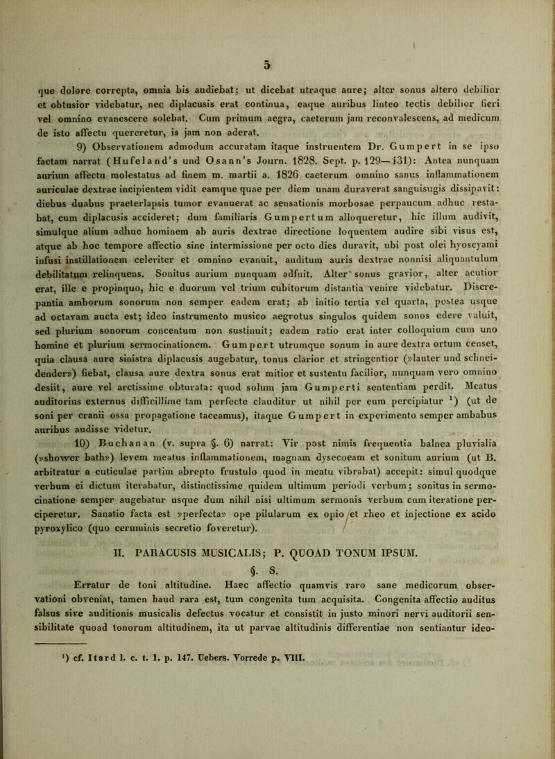 que dolore correpta, omnia bis audiebatj ut dicebat utraque aure; alter sonus altero debilior et obtusior videbatur, nec diplacusis erat continua, eaque auribus linteo tectis debilior lieri vel omnino evanescere solebat. Cum primum aegra, caeterum jam reconvalescens, ad medicum de isto affectu quereretur, is jam non aderat. 9) Observationem admodum accuratam itaque instruentem Dr. Gumpert in se ipso factam narrat (Hufeland’s und Osann’s Journ. 1828. Sept. p. 129—131): Antea nunquam aurium affectu molestatus ad finem m. martii a. 1826 caeterum omnino sanus inllammationem auriculae dextrae incipientem vidit eamque quae per diem unam duraverat sanguisugis dissipavit: diebus duabus pi’aeterlaj)sis tumor evanuerat ac sensationis morbosae perpaucum adhuc resta- bat, cum diplacusis accideret; dum familiaris Gumpertum alloqueretur, hic illum audivit, simulque alium adhuc hominem ab auris dextrae directione loquentem audire sibi visus est, atque ab hoc tempore affectio sine intermissione per octo dies duravit, ubi post olei hyoscyami infusi instillationem celeriter et omnino evanuit, auditum auris dextrae nonnisi aliquantulum debilitatum relinquens. Sonitus aurium nunquam adfuit. Alter'sonus gravior, alter acutior erat, ille e propinquo, hic e duorum vel trium cubitorum distantia venire videbatur. Discre- pantia amborum sonorum non semper eadem erat; ab initio teitia vel quarta, postea usque ad octavam aucta est; ideo instrumento musico aegrotus singulos quidem sonos edere valuit, sed plurium sonorum concentum non sustinuit; eadem ratio erat inter colloquium cum uno homine et plurium sermocinationem. Gumpert utrumque sonum in aure dextra ortum censet, quia clausa aure sinistra diplacusis augebatur, tonus clarior et stringentior (»lauter und schnei- dender») fiebat, clausa aure dextra sonus erat mitior et sustentu facilior, nunquam vero omnino desiit, aure vel arctissime obturata; quod solum jam Gumpert i sententiam perdit. Meatus auditorius externus difficillime tam perfecte clauditur ut nihil per eum percipiatur ') (ut de soni per cranii ossa propagatione taceamus), itaque Gumpert in expeiimento semper ambabus auribus audisse videtur. 10) Buchanan (v. supra §. 6) narrat: Vir post nimis frequentia balnea pluvialia (»shovver bath») levem meatus inflammationem, magnam dysecoeam et sonitum aurium (ut B. arbitratur a cuticulae partlm abrepto frustulo quod in meatu vibrabat) accepit: simul quodque verbum ei dictum iterabatur, distinctissime quidem ultimum periodi verbum; sonitus in sermo- cinatione semper augebatur usque dum nihil nisi ultimum sermonis verbum cum iteratione per- ciperetur. Sanatio facta est »perfecta» ope pilularum ex opio et rheo et injectione ex acido pyroxylico (quo ceruminis secretio foveretur). II. PARACUSIS MUSICALIS; P. QUOAD TONUM IPSUM. §• S. Erratur de toni altitudine. Haec affectio quamvis raro sane medicorum obser- vationi obveniat, tamen haud rara est, tum congenita tum acquisita. Congenita affectio auditus falsus sive auditionis musicalis defectus vocatur et consistit in justo minori nervi auditorii sen- sibilitate quoad tonorum altitudinem, ita ut parvae altitudinis differentiae non sentiantur ideo- *) cf. Itard 1. c. t. 1. p. 147. Uebers. Vorrede p. VIII.