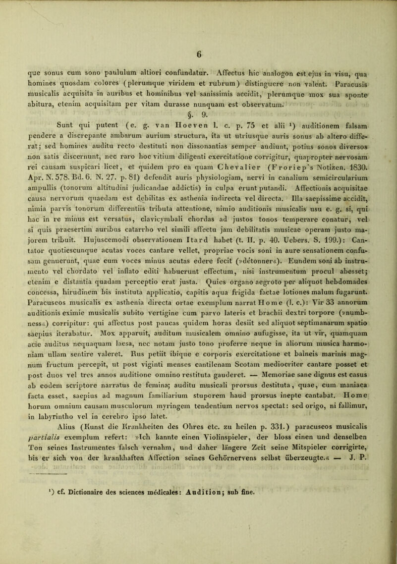 que sonus cum sono paululum altiori confundatur. Affectus hic analogon est ejus in visu, qua homines quosdam colores (plerumque viridem et rubrum) distinguere non valent. Paracusis musicalis acquisita in auribus et hominibus vel sanissimis accidit, plerumque mox sua sponte abitui’a, etenim acquisitam per vitam durasse nunquam est observatum. §. 9. Sunt qui putent (e. g. van Hoeven 1. c. p. 75 et alii ') auditionem falsam pendere a discrepante ambarum aurium structura, ita ut utriusque auris sonus ab altero diffe- rat; sed homines auditu recto destituti non dissonantias semper audiunt, potius sonos diversos non satis discernunt, nec raro hoc vitium diligenti exercitatione corrigitur, quapropter nervosam rei causam suspicari licet, et quidem pro ea quam Chevalier (Froriep’s Notizen. 1830. Apr. N. 578. Bd. 6. N. 27. p. 81) defendit auris physiologiam, nervi in canalium semicircularium ampullis (tonorum altitudini judicandae addictis) in culpa erunt putandi. Affectionis acquisitae causa nervorum quaedam est debilitas ex astbenia indirecta vel directa. Illa saepissime accidit, nimia parvis tonorum differentiis tributa attentione, nimio auditionis musicalis usu e. g. si, qui hac in re minus est versatus, clavicymbali chordas ad justos tonos temperare conatur, vel si quis praesertim auribus catarrbo vel simili affectu jam debilitatis musicae operam justo ma- jorem tribuit. Hujuscemodi observationem Itard habet (t. II. p. 40. Uebers. S. 199.): Can- tator quotiescunque acutas voces cantare vellet, propriae vocis soni in aure sensationem confu- sam genuerunt, quae eum voces minus acutas edere fecit (»detonner«). Eundem soni ab instru- mento vel chordato vel inflato editi habuerunt effectum, nisi instrumentum procul abesset; etenim e distantia quadam perceptio erat justa. Quies organo aegroto per aliquot hebdomades concessa, hirudinem bis instituta applicatio, capitis aqua frigida factae lotiones malum fugarunt. Paracuseos musicalis ex astbenia directa ortae exemplum narrat Home (1. c.): Vir 33 annorum auditionis eximie musicalis subito vertigine cum parvo lateris et brachii dextri torpore (»numb- ness&) corripitur: qui affectus post paucas quidem horas desiit sed aliquot septimanarum spatio saepius iterabatur. Mox apparuit, auditum muslcalem omnino aufugisse, ita ut vir, quamquam acie auditus nequaquam laesa, nec notam justo tono proferre neque in aliorum musica harmo- niam ullam sentire valeret. Rus petiit ibique e corporis exercitatione et balneis marinis mag- num fructum percepit, ut post viglnti menses cantilenam Scotam mediocriter cantare posset et post duos vel tres annos auditione omnino restituta gauderet. — Memoriae sane dignus est casus ab eodem scriptore narratus de femina; auditu musicali prorsus destituta, quae, cum maniaca facta esset, saepius ad magnum familiarium stuporem haud prorsus inepte cantabat. Home horum omnium causam musculorum myringem tendentium nervos spectat: sed origo, ni fallimur, in labyrintho vel in cerebro ipso latet. Alius (Kunst die Kranbheiten des Ohres etc. zu heilen p. 331.) paracuseos musicalis partialis exemplum refert: »Ich bannte einen Violinspleler, der bloss einen und denselben Ton seines Instrumentes falsch vernahm, und daher langere Zeit seine Mitspieler corrigirte, bis er sich von der brankhaften Affection seines Gehdrnervens selbst uberzeugte.« — J. P. ') cf. Dictionaire des Sciences medicales: Audition; sub fine.