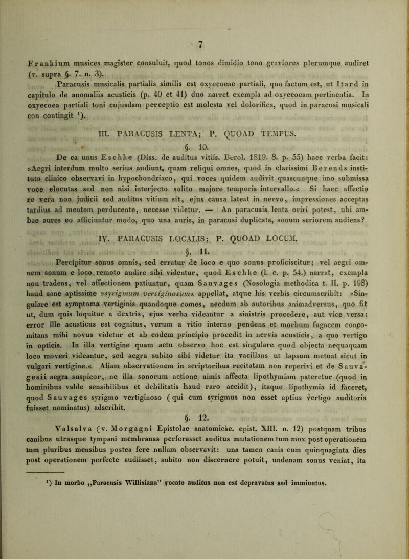 Frankium musices magister consuluit, quod tonos dimidio tono graviores plerumque audiret (v. supra §. 7. n. 3). Paracusis musicalis partialis similis est oxyecoeae partiali, quo factum est, ut Itard in capitulo de anomaliis acusticis (p. 40 et 41) duo narret exempla ad oxyecoeam pertinentia. In oxyecoea partiali toni cujusdam perceptio est molesta vel dolorifica, quod in paracusi musicali con contingit ^). m. PARACUSIS LENTAj P. QUOAD TEMPUS. §. 10. De ea unus E schise (Diss. de auditus vitiis. Berol. 1819. 8. p. 55) haec verba facit; »Aegri interdum multo serius audiunt, quam reliqui omnes, quod in clarissimi B e r e n d s insti- tuto clinico observavi in hypochondriaco, qui voces quidem audivit quascunque imo submissa voce elocutas sed non nisi interjecto solito majore temporis intervallo.« Si haec atfectio re vera non judicii sed auditus vitium sit, ejus causa lateat in nervo, impressiones acceptas tardius ad mentem perducente, necesse videtur. — An paracusis lenta oriri potest, ubi am- bae aures eo afficiuntur modo, quo una auris, in paracusi duplicata, sonum seriorem audiens? IV. PARACUSIS LOCALIS; P. QUOAD LOCUM. §. 11. Percipitur sonus omnis, sed erratur de loco e quo sonus proficiscitur; vel aegri om- nem sonum e loco remoto audire sibi videntur, quod Eschke (1, c. p. 54.) narrat, exempla non tradens, vel affectionem patiuntur, quam Sauvages (Nosologia methodica t. II. p. 198) haud sane aptissime vsyrigmum vertiginosum^ appellat, atque his verbis circumscribit: «Sin- gulare est symptoma vertiginis quandoque comes, necdum ab autoribus animadversus, quo fit ut, dum quis loquitur a dextris, ejus verba videantur a sinistris procedere, aut vice versa; error ille acusticus est cognitus, verum a vitio interno pendens et morbum fugacem conpo- mitans mihi novus videtur et ab eodem principio procedit in nervis acusticis, a quo vertigo in opticis. In illa vertigine quam actu observo hoc est singulare quod objecta nequaquam loco moveri videantur, sed aegra subito sibi videtur ita vacillans ut lapsum metuat sicut in vulgari vertigine.« Aliam observationem in scriptoribus recitatam non reperivi et de Sauva- ges ii aegra suspicor, ne illa sonorum actione nimis affecta lipothyraiam pateretur (quod in hominibus valde sensibilibus et debilitatis haud raro accidit), itaque lipothymia id faceret, quod Sauvages syrigmo vertiginoso (qui cum syrigmus non esset aptius Vertigo auditoria fuisset nominatus) adseribit. §. 12. Valsalva (v. Morgagni Epistolae anatomicae, epist. XIII. n. 12) postquam tribus canibus utrasque tympani membranas perforasset auditus mutationem tum mox post operationem tum pluribus mensibus postea fere nullam observavit: una tamen canis cum quinquaginta dies post operationem perfecte audiisset, subito non discernere potuit, undenam sonus veniat, ita ’) In morbo ,,Paracusis 'Willisiana'’ vocato auditus non est depravatus sed imminutus.