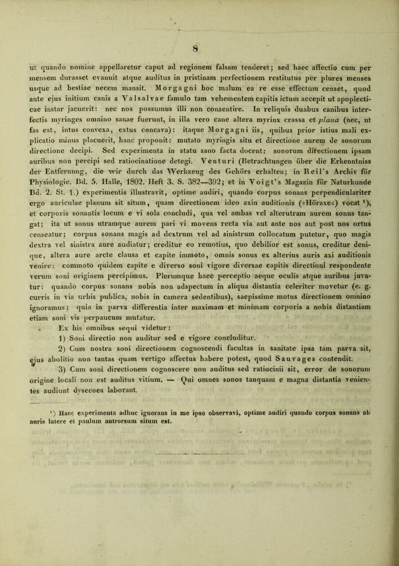 ut quando nomine appellaretur caput ad regionem falsam tenderet; sed haec affectio cum per mensem durasset evanuit atque auditus in pristinam perfectionem restitutus per plures menses usque ad bestiae necem mansit. Morgagni hoc malum ea re esse effectum censet, quod ante ejus initium canis a Valsalvae famulo tam vehementem capitis ictum accepit ut apoplecti- cae instar jacuerit: nec nos possumus illi non consentire. In reliquis duabus canibus inter- fectis myringes omnino sanae fuerunt, in illa vero cane altera myrinx crassa et plana (nec, ut fas est, intus convexa, extus concava): itaque Morgagni iis, quibus prior istius mali ex- plicatio minus placuerit, hanc proponit: mutato myringis situ et directione aurem de sonorum directione decipi. Sed experimenta in statu sano facta docent; sonorum ditectionem ipsam auribus non percipi sed ratiocinatione detegi. Venturi (Betrachtungen iiber die Erkenntniss der Entfernung, die wir diirch das Werkzeug des Gehdrs erhalten; in ReiTs Archiv fiir Physiologie. Bd. 5. Halle, 1802. Heft 3. S. 382—392; et in Yoigt’s Magazin fiir Naturkunde Bd. 2. St. 1.) experimentis illustravit, optime audiri, quando corpus sonans perpendiculariter ergo amiculae planum sit situm, quam directionem ideo axin auditionis (»Horaxe«) vocat*), et corporis sonantis locum e vi sola concludi, qua vel ambas vel alterutram aurem sonus tan- gat; ita ut sonus utramque aurem pari vi movens recta via aut ante nos aut post nos ortus censeatur; corpus sonans magis ad dextrum vel ad sinistrum collocatum putetur, quo magis dextra vel sinistra aure audiatur; creditur eo remotius, quo debilior est sonus, creditur deni- que, altera aure arcte clausa et capite immoto, omnis sonus ex alterius auris axi auditionis venire: commoto quidem capite e diverso soni vigore diversae capitis directioni respondente verum soni originem percipimus. Plerumque haec perceptio aeque oculis atque auribus juva- tur: quando corpus sonans nobis non adspectum in aliqua distantia celeriter movetur (e. g. curris in via urbis publica, nobis in camera sedentibus), saepissime motus directionem omnino ignoramus; quia in parva differentia inter maximam et minimam corporis a nobis distantiam etiam soni vis perpaucum mutatur. . Ex his omnibus sequi videtur; 1) Soni directio non auditur sed e vigore concluditur. 2) Cum nostra soni directionem cognoscendi facultas in sanitate ipsa tam parva sit, ^’us abolitio non tantas quam vertigo affectus habere potest, quod Sauvages contendit, 3) Cum soni directionem cognoscere non auditus sed ratiocinii sit, error de sonorum origine locali non est auditus vitium. — Qui omnes sonos tanquam e magna distantia venien- tes audiunt dysecoea laborant. ‘) Haec experimenta adhuc ignorans in me ipso observavi, optime audiri quando corpus sonans ab auris latere et paulum antrorsum situm est. 1 A