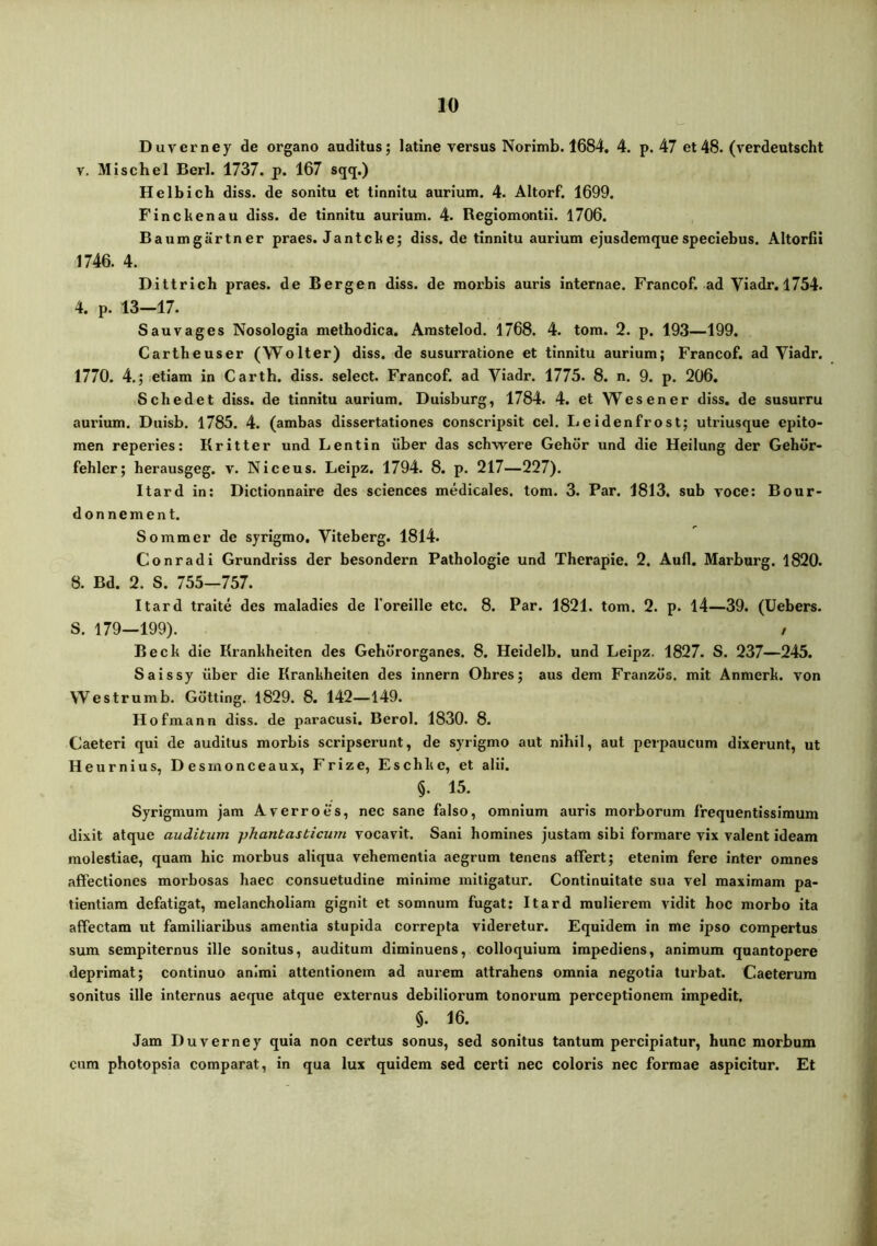 Duverney de organo auditus; latine versus Norimb. 1684. 4. p. 47 et48. (verdeutscht V. Mischel Berl. 1737. p. 167 sqq.) Helbich diss. de sonitu et tinnitu aurium. 4. Altorf. 1699. Finckenau diss. de tinnitu aurium. 4. Regiomontii. 1706. Baumgartner praes. Jantcke; diss. de tinnitu aurium ejusdemquespeciebus. Altoriii 1746. 4. Dittricb praes, de Bergen diss. de morbis auris internae. Francof. ad Viadr. 1754. 4. p. 13—17. Sauvages Nosologia methodica. Amstelod. 1768. 4. tom. 2. p. 193—199. Cartbeuser (Wolter) diss. de susurratione et tinnitu aurium; Francof. ad Viadr. 1770. 4.; etiam in Carth. diss. select. Francof. ad Viadr. 1775. 8. n. 9. p. 206, Scbedet diss. de tinnitu aurium. Duisburg, 1784. 4. et Wesener diss, de susurru aurium. Duisb. 1785. 4. (ambas dissertationes conscripsit cel. Leidenfrost; utriusque epito- men reperies: Kritter und Lentin iiber das scbwere Gebor und die Heilung der Gebdr- febler; berausgeg. v. Niceus. Leipz. 1794. 8. p. 217—227). Itard in: Dictionnaire des Sciences medicales, tom. 3. Par. 1813. sub voce: Bour- donnement. Sommer de syrigmo, Viteberg. 1814. Conradi Grundriss der besondern Patbologie und Tberapie. 2. Auli. Marburg. 1820. 8. Bd. 2. S. 755—757. Itard traite des maladies de foreille etc. 8. Par. 1821. tom. 2. p. 14—39. (Uebers. 5. 179—199). / Becb die Kranbbeiten des Gehdrorganes. 8. Heidelb. und Leipz. 1827. S. 237—245. Saissy iiber die Kranbbeiten des innern Obres; aus dem Franzds. mit Anmerb. von Westrumb. Gotting. 1829. 8. 142—149. Hofmann diss. de paracusi. Berol. 1830. 8. Caeteri qui de auditus morbis scripserunt, de syrigmo aut nibil, aut perpaucum dixerunt, ut Heurnius, Desmonceaux, Frize, Escbbe, et alii. §. 15. Syrigmum jam Averro es, nec sane falso, omnium auris morborum frequentissimum dixit atque auditum -phantasticum vocavit. Sani bomines justam sibi formare vix valent ideam molestiae, quam bic morbus aliqua vehementia aegrum tenens alfert; etenim fere inter omnes allectiones morbosas haec consuetudine minime mitigatur. Continuitate sua vel maximam pa- tientiam defatigat, melancholiam gignit et somnum fugat; Itard mulierem vidit hoc morbo ita alfectam ut familiaribus amentia stupida correpta videretur. Equidem in me ipso compertus sum sempiternus ille sonitus, auditum diminuens, colloquium impediens, animum quantopere deprimat; continuo animi attentionem ad aurem attrahens omnia negotia turbat. Caeterum sonitus ille internus aeque atque externus debiliorum tonorum perceptionem impedit. §. 16. Jam Duverney quia non certus sonus, sed sonitus tantum percipiatur, hunc morbum cum photopsia comparat, in qua lux quidem sed certi nec coloris nec formae aspicitur. Et