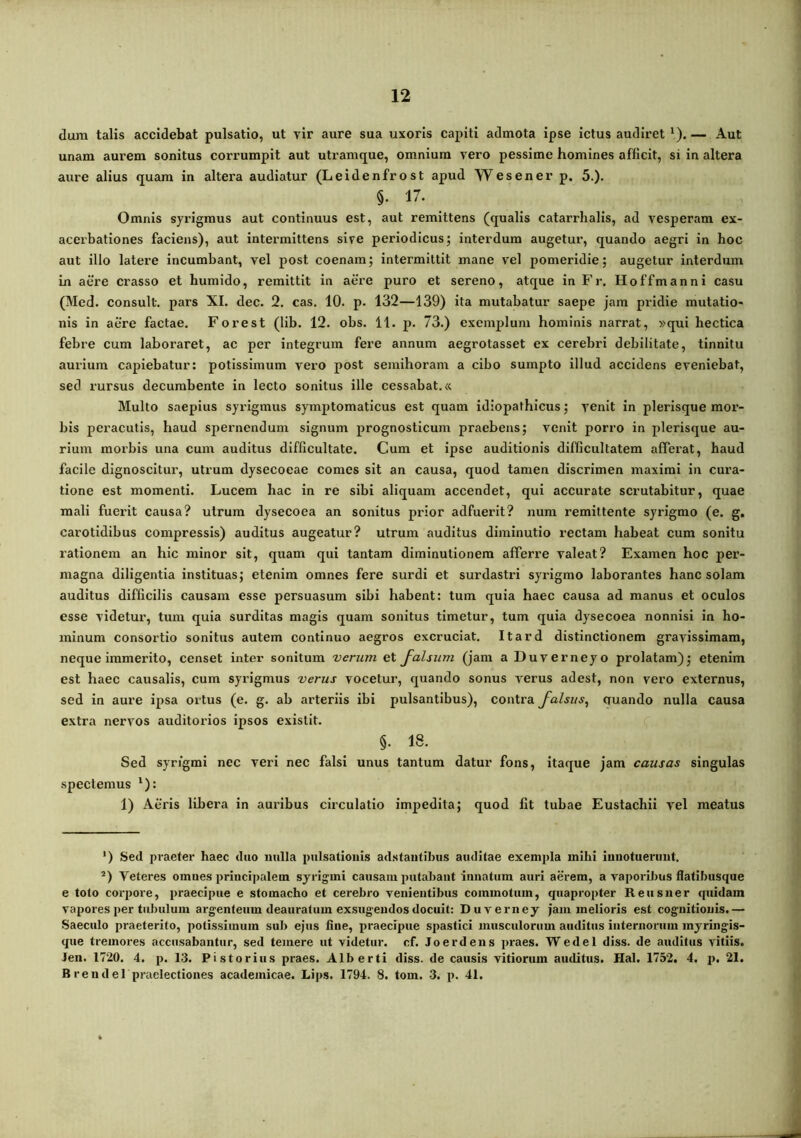 dura talis accidebat pulsatio, ut vir aure sua uxoris capiti adraota ipse ictus audiret ‘). — Aut unam aurem sonitus corrumpit aut utramque, omnium vero pessime homines afficit, si in altera aure alius quam in altera audiatur (Leidenfrost apud W es en er p. 5.)* §. 17. Omnis syrigmus aut continuus est, aut remittens (qualis catarrhalis, ad vesperam ex- acerbationes faciens), aut intermittens sive periodicus; interdum augetur, quando aegri in hoc aut illo latere incumbant, vel post coenam; intermittit mane vel pomeridie; augetur interdum in aere crasso et humido, remittit in aere puro et sereno, atque in Fr. Hoffmanni casu (Med. consuit, pars XI. dec. 2. cas. 10. p. 132—139) ita mutabatur saepe jam pridie mutatio- nis in aere factae, Forest (lib. 12. obs. 11. p. 73.) exemplum hominis narrat, »qui hectica febre cum laboraret, ac per integrum fere annum aegrotasset ex cerebri debilitate, tinnitu amiura capiebatur: potissimum vero post semihoram a cibo sumpto illud accidens eveniebat, sed rursus decumbente in lecto sonitus ille cessabat. <c Multo saepius syrigmus symptomaticus est quam idiopathicus; venit in plerisque mor- bis peracutis, haud spernendum signum prognosticum praebens; venit porro in plerisque au- rium morbis una cum auditus difficultate. Cum et ipse auditionis difficultatem afferat, haud facile dignoscitur, utrum dysecoeae comes sit an causa, quod tamen discrimen maximi in cura- tione est momenti. Lucem hac in re sibi aliquam accendet, qui accurate scrutabitur, quae mali fuerit causa? utrum dysecoea an sonitus prior adfuerit? nura remittente syrigmo (e. g. carotidibus compressis) auditus augeatur? utrum auditus diminutio rectam habeat cum sonitu rationem an hic minor sit, quam qui tantam diminutionem afferre valeat? Examen hoc per- magna diligentia instituas; etenim omnes fere surdi et surdastri syrigmo laborantes hanc solam auditus difficilis causam esse persuasum sibi habent: tum quia haec causa ad manus et oculos esse videtur, tum quia surditas magis quam sonitus timetur, tum quia dysecoea nonnisi in ho- minum consortio sonitus autem continuo aegros excruciat. Itard distinctionem gravissimam, neque immerito, censet inter sonitum verum et falsum (jam aDuverneyo prolatam); etenim est haec causalis, cum syrigmus verus vocetur, quando sonus verus adest, non vero externus, sed in aure ipsa ortus (e. g. ab arteriis ibi pulsantibus), contra falsus^ oruando nulla causa extra nervos auditorios ipsos existit. §. 18. Sed syrigmi nec veri nec falsi unus tantum datur fons, itaque jam causas singulas spectemus ^): 1) Aeris libera in auribus circulatio impedita; quod fit tubae Eustachii vel meatus ') Sed praeter haec duo nulla pulsationis adstantibus auditae exempla mihi innotuerunt. ’) Veteres omnes principalem syrigmi causam putabant innatum auri aerem, a vaporiJ)us flatibusque e toto corjjore, praecipue e stomacho et cerebro venientibus commotum, quapropter Reus ner quidam vapores per tubulum argenteum deauratum exsugendos docuit: Duverney jam melioris est cognitionis.— Saeculo praeterito, potissimum sub ejus fine, praecipue spastici musculorum auditus internorum myringis- que tremores accusabantur, sed temere ut videtur, cf. Joerdens praes. Wedel diss. de auditus vitiis. Jen. 1720. 4. p. 13. Pistorius praes. Alberti diss. de causis vitiorum auditus. Hal. 1752, 4. p. 21. Brendel praelectiones acadeinicae. Lips. 1794. 8. tom. 3. p. 41.