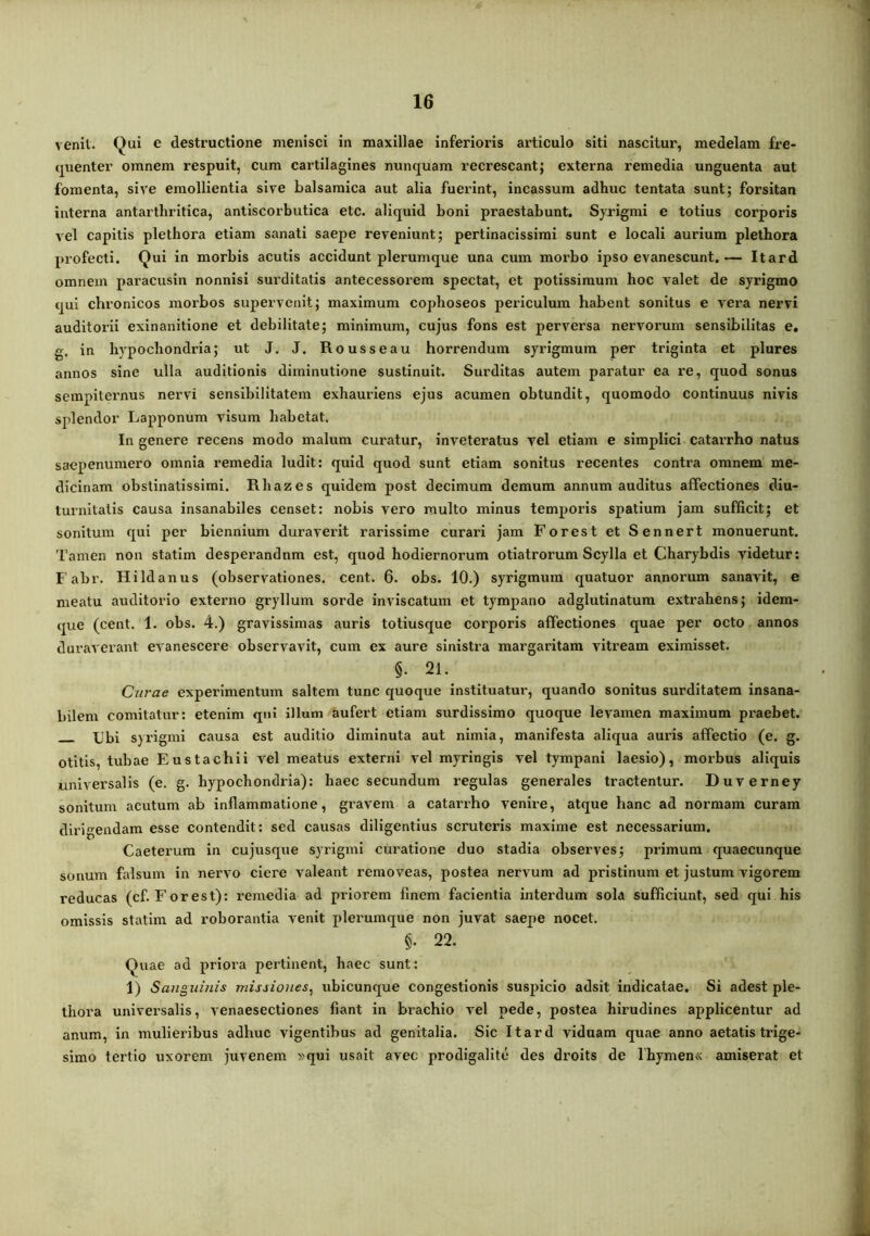venit. Qui e destructione menisci in maxillae inferioris articulo siti nascitur, medelam fre- (pienter omnem respuit, cura cartilagines nunquam recrescant; externa remedia unguenta aut fomenta, sive emollientia sive balsaraica aut alia fuerint, incassum adhuc tentata sunt; forsitan interna antarthritica, antiscorbutica etc. aliquid boni praestabunt. Syrigmi e totius corporis vel capitis plethora etiam sanati saepe reveniunt; pertinacissimi sunt e locali aurium plethora profecti. Qui in morbis acutis accidunt plerumque una cum morbo ipso evanescunt.— Itard omnem paracusin nonnisi surditatis antecessorem spectat, et potissimum hoc valet de syrigmo qui chronicos morbos supervenit; maximum copboseos periculum habent sonitus e vera nervi auditorii exinanitione et debilitate; minimum, cujus fons est perversa nervorum sensibilitas e, g. in hypochondria; ut J. J. Rousseau horrendum syrigmum per triginta et plures annos sine ulla auditionis diminutione sustinuit. Surditas autem paratur ea re, quod sonus sempiteimus nervi sensibilitatem exhauriens ejus acumen obtundit, quomodo continuus nivis splendor Lapponum visum babetat. In genere recens modo malum curatur, inveteratus vel etiam e simplici catarrho natus saepenuniero omnia remedia ludit: quid quod sunt etiam sonitus recentes contra omnem me- dicinam obstinatissimi. Rbazes quidem post decimum demum annum auditus affectiones diu- turnitatis causa insanabiles censet: nobis vero multo minus temporis spatium jam sufficit; et sonitura qui per biennium duraverit rarissime curari jam Forest et Sennert monuerunt. Tamen non statim desperandnm est, quod hodiernorum otiatroi’um Scylla et Charybdis videtur; Fabr. Hildanus (observationes, cent. 6. obs. 10.) syrigmum quatuor annorum sanavit, e meatu auditorio externo gryllum sorde inviscatum et tympano adglutinatum extrahens; idem- que (cent. 1. obs. 4.) gravissimas auris totiusque corporis affectiones quae per octo annos duraverant evanescere observavit, cum ex aure sinistra margaritam vitream eximisset. §. 21. Curae experimentum saltem tunc quoque instituatur, quando sonitus surditatem insana- bilem comitatur: etenim qui illum aufert etiam surdissimo quoque levamen maximum praebet. XJbi syrigmi causa est auditio diminuta aut nimia, manifesta aliqua auris affectio (e. g. otitis, tubae Eustachii vel meatus externi vel myringis vel tympani laesio), morbus aliquis universalis (e. g. hypochondria): haec secundum regulas generales tractentur. Duverney sonitum acutum ab inflammatione, gravem a catarrho venire, atque hanc ad normam curam dirigendam esse contendit: sed causas diligentius scruteris maxime est necessarium. Caeterum in cujusque syrigmi curatione duo stadia observes; primum quaecunque sonum falsum in nervo ciere valeant removeas, postea nervum ad pristinum et justum vigorem reducas (cf. Forest): i-eraedia ad priorem finem facientia interdum sola sufficiunt, sed qui his omissis statim ad roborantia venit plerumque non juvat saepe nocet. §. 22. Quae ad priora pertinent, haec sunt: 1) Sanguinis missiones^ ubicunque congestionis suspicio adsit indicatae. Si adest ple- thora universalis, venaesectiones fiant in brachio vel pede, postea hhudines applicentur ad anum, in mulieribus adhuc vigentibus ad genitalia. Sic Itard viduam quae anno aetatis trige- simo tertio uxorem juvenem »qui usait avec prodigalite des droits de lhymen« amiserat et