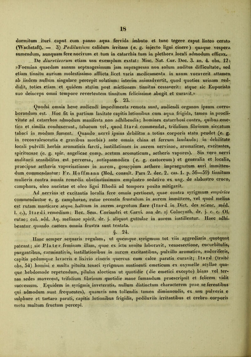 dormitum ituri caput cum panno aqua fervida imbuto et tunc tegere caput linteo cerato (Wachstaft). — 3) Pediluvium calidum irritans (e. g. injecto ligni cinere) quaque vespera sumendum, nunquam fere nocivum et tum in catarrbis tum in plethora locali admodum efbcax. De diureticorum etiam usu exemplum exstat: Misc. Nat. Cur. Dec. 3. an. 4. obs. 12: »Foemina quaedam annum septuagesimum jam supragressa non solum auditus diflicultate, sed etiam tinnitu aurium molestissimo afflicta licet varia medicamenta in usum vocaverit attamen ab iisdem nullum singulare percepit solatium: interlm animadvertit, quod quoties urinam red- didit, toties etiam et quidem statim post mictionem tinnitus'cessaverit: atque sic Euporisto suo deinceps omni tempore revertentem tinnitum felicissime abegit et cux’avit.» §. 23. (^uodsi omnia bene audiendi impedimenta remota sunt, audiendi organon ipsum corro- borandum est. Hoc fit in partium laxitate capitis lotionibus cum aqua frigida, tamen in procli- vitate ad catax’rbos admodum manifesta non adhibendis; homines catai’i’bosi contra, quibus eme- tica et similia conduxerunt, tabacum vel, quod Itard commendat, trifolium fibrinum siccatum tabaci in modum fument. Quando nervi ipsius debilitas a totius corporis statu pendet (e. g. in reconvalescentia e gravibus morbis) ante omnia china et ferrum laudanda; in debilitate locali pulvilli herbis aromaticis farcti, iustillationes in aui’em nervinae, aromaticae, excitantes, spirituosae (e. g. spir. angelicae comp. acetum aromaticum, aetheris vapores). Sin v^ero nervi auditorii sensibilitas est perversa, antispasmodica (e. g. castoreum) et generalia et localia, praecipue aetheris vaporisationes in aurem, gossypium aethere impraegnatum auri immitten- dum commendantur: Fr. Hoffmann (Med, consuit. Pars 2. dec. 2. cas. 1. p. 56—59) tinnitum mulieris contra omnia remedia obstinatissimum emplastro sedativo ex ung. de alabastro croco, caraphora, oleo nucistae et oleo ligni Rhodii ad tempora posito mitigavit. Ad nervina et excitantia localia fere omnia pertinent, quae contra syrigmum empirice commendantur e. g. camphorae, rutae recentis frustulum in aurem immittere, vel quod melius est rutam masticare atque halitum in aurem aegrotum liare (Itard in Dict. des scienc. med. 1. c.), It ardi remedium: Rec. Sem, Coriandri et Carvi. ana dr. ij Colocynth. dr. j. c. c. 01. rutae; coi. add. Aq. melissae spirit. dr. j. aliquot guttulae in aurem instillentur. Haec adhi- beantur quando caetera omnia frustra sunt tentata. §. 24. Hanc semper sequaris regulam, ut quemque syrigmum tot viis aggrediaris quotquot pateant; sic Pia ter feminam illam, quae ex ictu sonitu laboravit, venaesectione, cucurbitulis, purgantibus, carminativis, instillationibus in aurcio excitantibus, pulvillo aromatico, sudoriferis, capitis pedumque lavacris e lixivio cineiis quercus cum calce paratis curavit; Itard (ti^aite obs. 54) homini e multa pituita tenaci syrigmum sustinenti emeticum ex oxymelle scyllae qua- que hebdomade repetendum, pilulas aloeticas ut quotidie (die emetici excepto) binas vel ter- nas sedes moverent, trifolium fibrinum quotidie mane fumandum praescripsit et felicem vidit successum. Equidem in syrigmis^ inveteratis, nullum distinctum characterem prae se ferentibus qui admodum sunt frequentes), quamvis non tollendis tamen diminuendis, ex usu pulveris e sulphure et tartaro parati, capitis lotionibus frigidis, pediluviis irintantibus et crebro corporis motu multum fructum percepi.