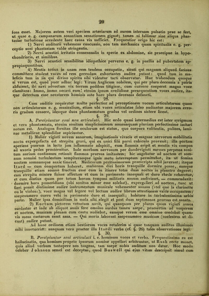 fons esset. Majorem autem veri speciem arteriarum ad aurem internam pulsatio prae se fert, ut quae e. g. campanarum sonantium sensationem gignat; tamen ni fallimur sine aliqua phan- tasiae turbatione accedente haec causa vix sufficiet. Frequentior origo hic est: 1) Nervi auditorii vehemens concussio, non tam mechanica quam spiritualis e. g. per- ceptio soni phantasiam valde stringentis. 2) Nervi acustici irritatio consensualis in specie ex abdomine, sic praecipue in hypo- chondriacis, et similibus. 3) Nervi acustici sensibilitas idiopathice perversa e. g. in puellis ad pubertatem ap- propinquantibus. 4) Mentis totius jn unam rem tendens occupatio, sicuti qui magnum aliquod facinus committere student voces ad rem gerendam exhortantes audire putant: quod tum in ma- leficis tum in iis qui divino spiritu sibi videntur tacti observatur. Huc trahendum quoque si verum est, quod puer adhuc legi: Virum Anglicum nobilem, qui per plura decennia a patria abfuisset, ibi navi advectum vix terram pedibus titigisse, cum currere coeperet magna voce clamitans: Immo, immo necavi eum! etenim ipsum credidisse persequentium voces audire, ita- que detectum esse necatorem hominis ante haec plura decennia defuncti. f 28. Cum auditio requiratur multo perfectior ad perceptionem vocum articulatarum quam non articulatarum e. g. musicalium, etiam ubi voces articulatae falso audiantur majorem erro- ris gradum censere, ideoque duos phantasmatum gradus vel ordines sistere liceat. §; 29. A. Percipiuntur soni non articulati. Hic ordo quasi intermedius est inter syrigmum et vera phantasmata, etenim sonitum simplicissimum nonnunquam pluviam perfectissime imitari notum est. Analogon forsitan ille oculorum est status, quo corpora volitantia, pulices, lami- nae metallicae splendidae aspiciuntur. 1) Mulier viginti novem annorum, imaginationis vivacis et magnae nervorum mobilitatis noctu expergefacta est strepitu gravi, qui ex unici filii parvi cubiculo provenit; illa portam aperiens puerum in lecto jam inflammato adspicit, eum flammis eripit et mentis vix compos ad uxoris pedes prosternitur. Inde morbum nervosum per duodeviginti menses perpessa soni- tum aurium continuum retinuit flammas prorsus imitantem; hic augebatur ad noctem et som- num nonnisi turbulentum sempiternoque ignis metu interruptum permittebat, ita ut femina noctem somnumque anxie timeret. Medicorum peritissimorum praescripta nihil juverant; itaque Itard — cum compertum haberet, mulierem diei horis tranquille dormire posse, eamqiie tranquillo etiam somno fructam esse cum in itinere totas duas noctes in plaustro degeret; eam strepitu minore fuisse affectam et cum in pavimento inaequali et duro rheda veheretur, et cum diutius quam per totam horam tympani militaris sonum audivisset, — commendavit: / dormire hora pomerldiana (ubi sonitus minor esse solebat), expergefieri ad noctem, tunc ut fleri possit diutissime audire instimmentum musicale vehementer sonans (»tel que Ia clarinette ou le violon«), voce magna vel legere vel lectum audire librum attentionem valde occupantem; saepenumero curru vehi In pavimento duro et inaequali; habitare in turbulentissima urbis parte. Mulier ipsa domicilium in mola sibi elegit et post duas septimanas prorsus est sanata. 2) Kortum pictorem vetustum novit, qui quanquam per plures quam viginti annos surdaster et inde ab aliquot annis fere omnino surdus tamen saepe, praesertim ad vesperam et noctem, musicam plenam cum cantu audiebat, eamque veram esse omnino credebat quam- vis mens caeterum esset sana. — Qui moria laborant saepenumero musicam (coelestem ut di- cunt) audire putant. Ad hunc ordinem etiam bestiarum voces retulerim si quae tanquam auditus illusiones mihi innotueridt: nusquam vero praeter illa It ardi verba (cf. §. 26) tales observationes legi. 1). Percipiuntur soni articulati i. e. hominum voces et verba. Frequentissima ea est hallucinatio, qua homines proprio ipsorum nomine appellari arbitrantur, utRush recte monet, quia aliud verbum tantopere nos tangens, tam saepe nobis auditum non datur. Hoc modo celeber J ohnson semel est deceptus, quod Boswell qui ejus vitam descripsit simul cum