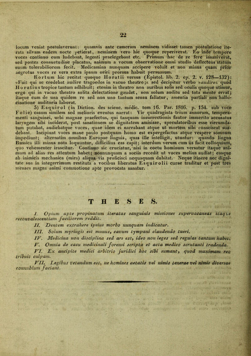 locum veniat postulaverunt: quamvis ante cameram neminem vidisset tamen postulatione ite- rata silvam eadem nocte petierat, neminem vero hic quoque reperiverat. Eo inde tempore voces continuo eum ludebant, legenti praelegebant etc. Primum hac de re fere insaniverat, sed postea consuetudine placatus, animum a vocum observatione omni studio deflectens statum suum tolerabiliorem fecit. Medicamina nunquam accipere voluit et non minus quam prior aegrotus voces re vera extra ipsum oriri prorsus habuit persuasum. Kortum hic recitat quoque Horatii versus (Epistol. lib. 2. ep. 2. v. 128—132): »Fuit qui se credebat audire tragoedos in vacuo theatro;« sed decipitur verbo fiaudirea. quod Horatius tropice tantum adhibuit; etenim in theatro non auribus solis sed oculis quoque utimur, ergo qui in A'acuo theatro solita delectatione gaudet, non solum auditu sed tota mente erigat; itaque cum de una quidem re sed non uno tantum sensu fallatur, amentia partiali non hallu- cinatione auditoria laborat. 5) Esquirol (in Diction. des scienc. medie, tom 16. Par. 1816. p. 154. sub voce Folie) casum similem sed melioris eventus narrat: Vir quadraginta trium annorum, tempera- menti sanguinei, urbi magnae praefectus, qui tanquam insurrectionis fautor immerito accusatus laryngem sibi inciderat, post sanationem se dignitatem amisisse, speculatoribus esse circumda- tum putabat, audiebatque voces, quae idem ei narrabant atque ut mortem sibi consciscat sua- debant. Incipiunt voces mane paulo postquam homo est expergefactus atque vespere somnum impediunt; alternatim omnibus Europae linguis, quas ille intelligit, utuntur: quando lingua Russica illi minus nota loquuntur, difficilius eas capit; interdum verum cum ijs facit colloquium, quo vehementer irascitur. Continuo sic cruciatur,'nisi in coetu hominum versatur itaque ani- mum ad alias res attentum habet; nonnunquam a sociis recedit ut voces melius audiat; easque ab inimicis mechanica (mira) aliqua via proficisci nequaquam dubitat. Neque itinere nec digni- tate sua in integerrimum restituta a vocibus liberatus Esquirolii curae traditur et post tres menses magna animi commotione apte provocata sanatur. T H E S E s. I. Opium apbe propinatum iteratas sanguinis missiones supervacaneas itaque reconvalescentiam faciliorem reddit. II. Dentem extrahere ipsius morbo nunquam indicatur. III. Solum myringis est munuSf cavum tympani claudendo tueri. IV. Medicina non disciplina sed ars est^ ideo non leges sed regulas tantum habete V. Omnia de casu medicinali forensi scripta et acta medico scrutanti tradenda. VI. Dx ancipite medici arbitrio juridici hoc sibi sumant^ quod maximam reo tribuit culpam. VII. Legibus vetandum est^ ne homines aetatis vel nimis tenerae vel nimis diversae connubiurn faciant.