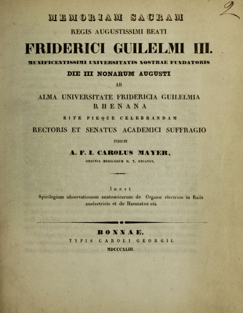 mi m mi (D m a & m A L' ii A MI REGIS AUGUSTISSIMI BEATI FMDERICI GUILELMI III. MVIIFICEWTISSIIII UNIVERSITATIS NOSTRAE FUNDATORIS DIE III NONARUM AUGUSTI AB ALMA UNIVERSITATE FRIDERICIA GUILELMI A RHENANA RITE PIEQUE CELEBRANDAM RECTORIS ET SENATUS ACADEMICI SUFFRAGIO INDICIT A. F. I. CAROIAJS MATER, ORDINIS MEDICORUM H. T. DECANUS. I O e S t Spicilegium observationum anatomicarum de Organo electrico in Raiis anelectricis et de Haematoz ois. It O V \ V I]. TYPIS CAROLI GEORGII, MDCCCXLIII.