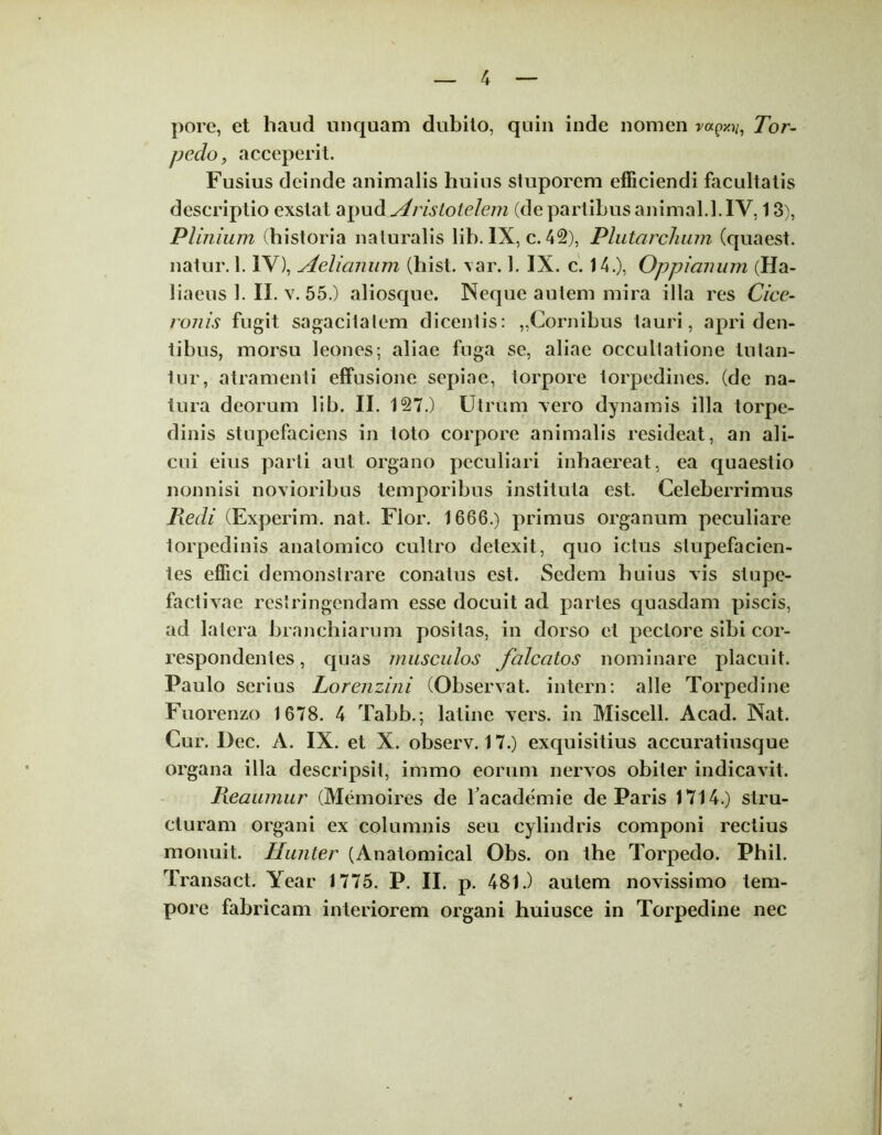 pore, et haud unquam dubito, quin inde nomen rapxy, Tor- pedo, acceperit. Fusius deinde animalis huius stuporem efficiendi facultatis descriptio exstat apud Aristotelem (de partibus animal. 1. IV, 13), Plinium (historia naturalis lih. IX, c. 42), PlutarcJium (quaest. natur. 1. IV), Aelianum (hist. var. 1. IX. c. 14.), Oppianum (Ha- liaeus 1. II. v. 55.) aliosque. Neque autem mira illa res Cice- ronis fugit sagacitatem dicentis: „Cornibus tauri, apri den- tibus, morsu leones; aliae fuga se, aliae occultatione tutan- tur, atramenti effusione sepiae, torpore torpedines, (de na- tura deorum lih. II. 127.) Utrum vero dynamis illa torpe- dinis stupefaciens in toto corpore animalis resideat, an ali- cui eius parti aut organo peculiari inhaereat, ea quaestio nonnisi novioribus temporibus instituta est. Celeberrimus Redi (Experim. nat. Flor. 1666.) primus organum peculiare torpedinis anatomico cultro detexit, quo ictus stupefacien- tes effici demonstrare conatus est. Sedem huius vis stupe- factivae restringendam esse docuit ad partes quasdam piscis, ad latera branchiarum positas, in dorso et pectore sibi cor- respondentes, quas musculos falcatos nominare placuit. Paulo serius Lorenzini (Observat, intern: alie Torpedine Fuorenzo 1678. 4 Tabb.; latine vers. in Miscell. Acad. Nat. Cur. Dec. A. IX. et X. observ. 17.) exquisitius accuratiusque organa illa descripsit, immo eorum nervos obiter indicavit. Reaumur (Memoires de l academie de Paris 1714.) stru- cturam organi ex columnis seu cylindris componi rectius monuit. Hunter (Anatomical Obs. on the Torpedo. Phil. Transact. Year 1775. P. II. p. 481.) autem novissimo tem- pore fabricam interiorem organi huiusce in Torpedine nec