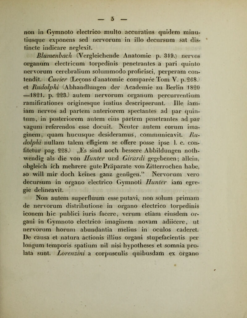 non in Gymnoto electrico multo accuratius quidem minu- ti usque exponens sed nervorum in illo decursum sat dis- tincte indicare neglexit. Blumenbach (Vergleichcnde Anatomie p. 319.) nervos organum electricum torpedinis penetrantes a pari quinto nervorum cerebralium solummodo proficisci, perperam con- tendit. Cuvier (Lecons d anatomie comparce Tom V. p. 268.) et Rudolphi (Abhandlungen der Academie zu Berlin 1820 —1821. p. 223.) autem nervorum organum percurrentium ramificationes originesque iustius descripserunt. Ille iam- iam nervos ad partem anteriorem spectantes ad par quin- tum, in posteriorem autem eius pariem penetrantes ad par vagum referendos esse docuit. Neuter autem eorum ima- ginem, quam hucusque desideramus, communicavit. Ru- dolphi nullam talem effigiem se offere posse ipse 1. c. con- fitetur pag. 228.) „Es sind noch bessere Abbildungen noth- wendig ais die von Hunter und Girardi gegebenen; allein, obgleich ich mehrere gutePraparate von Zitterrochen habe, so will mir doch keines ganz genugen.“ Nervorum vero decursum in organo electrico Gymnoti Hunter iam egre- gie delineavit. Non autem superfluum esse putavi, non solum primam de nervorum distributione in organo electrico torpedinis iconem hic publici iuris facere, verum etiam eiusdem or- gani in Gymnoto electrico imaginem novam adiicere, ut nervorum horum abundantia melius in oculos caderet. De causa et natura actionis illius organi stupefacientis per longum temporis spatium nil nisi hypotheses et somnia pro- lata sunt. Lorenzini a corpusculis quibusdam ex organo ✓