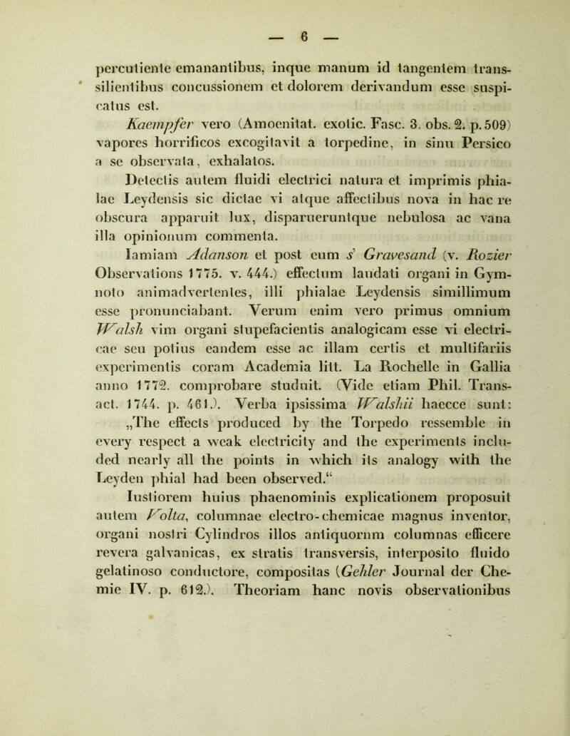 percutiente emanantibus, inque manum id tangentem trans- silientibus concussionem et dolorem derivandum esse suspi- catus est. Kaempfer vero (Amoenitat. exotic. Fasc. 3. obs. 2. p. 509) vapores horrificos excogitavit a torpedine, in sinu Persico a se observata, exhalatos. Detectis autem fluidi electrici natura et imprimis phia- lae Leydensis sic dictae vi atque affectibus nova in hac re obscura apparuit lux, disparueruntque nebulosa ac vana illa opinionum commenta. lamiam Adanson et post eum s Grcivesand (v. Rozier Observations 1775. v. 444.) effectum laudati organi in Gym- noto animadvertentes, illi phialae Leydensis simillimum esse pronunciabant. Verum enim vero primus omnium ff^alsh vim organi stupefacientis analogicam esse vi electri- cae seu potius eandem esse ac illam certis et multifariis experimentis coram Academia litt. La Rochelle in Gallia anno 1772. comprobare studuit. (Vide etiam Phil. Trans- act. 1744. p. 461.). Verba ipsissima JJ^alslui liaecce sunt: „The effects produced by the Torpedo ressemble in every respect a weak electricity and the experiments inclu- ded ncarly ali the points in which its analogy with the Leyden phial had been observed.u Iustiorem huius phaenominis explicationem proposuit autem P^olta, columnae electro-chemicae magnus inventor, organi nostri Cylindros illos antiquorum columnas efficere revera galvanicas, ex stratis transversis, interposito fluido gelatinoso conductore, compositas (Gehlei' Journal der Che- mie IV. p. 612.). Theoriam hanc novis observationibus