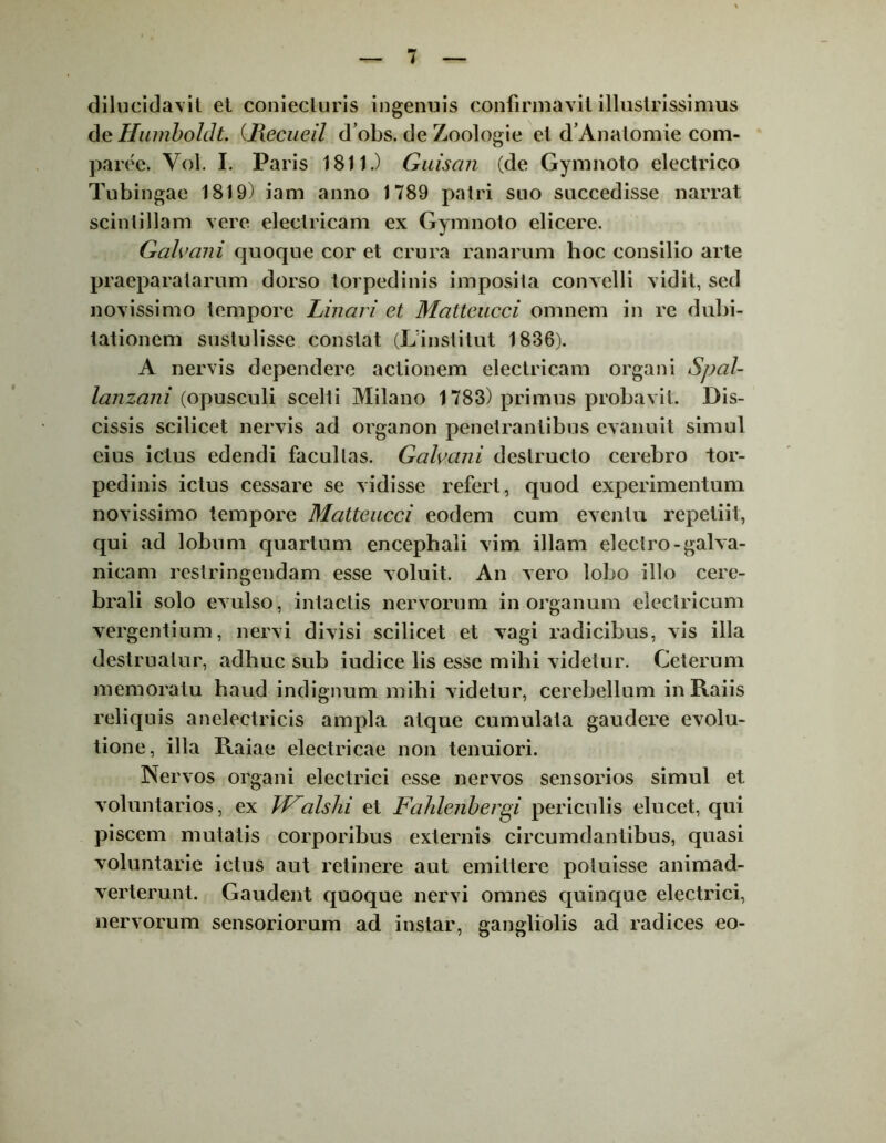 dilucidavit et coniecluris ingenuis confirmavit illustrissimus de Humboldt. (Recueil d’obs. de Zoologie et d’Anatomie com- parce. Vol. I. Paris 1811.) Guiscni (de Gymnoto electrico Tubingac 1819) iam anno 1789 patri suo succedisse narrat scintillam vere electricam ex Gymnoto elicere. Galvani quoque cor et crura ranarum hoc consilio arte praeparatarum dorso torpedinis imposila convelli vidit, sed novissimo tempore Linari et Mattcucci omnem in re dubi- tationem sustulisse constat (Linstitut 1836). A nervis dependere actionem electricam organi Spal- lanzani (opusculi scelti Milano 1783) primus probavit. Dis- cissis scilicet nervis ad organon penetrantibus evanuit simul eius ictus edendi facullas. Galvani destructo cerebro tor- pedinis ictus cessare se vidisse refert, quod experimentum novissimo tempore Matteucci eodem cum eventu repetiit, qui ad lobum quartum encephali vim illam electro-galva- nicam restringendam esse voluit. An vero lobo illo cere- brali solo evulso, intactis nervorum in organum electricum vergentium, nervi divisi scilicet et vagi radicibus, vis illa destruatur, adhuc sub iudice lis esse mihi videtur. Ceterum memoratu haud indignum mihi videtur, cerebellum in Raiis reliquis anelectricis ampla atque cumulata gaudere evolu- tione, illa Raiae electricae non tenuiori. Nervos organi electrici esse nervos sensorios simul et voluntarios, ex TFalshi et Fahlenbergi periculis elucet, qui piscem mutatis corporibus externis circumdantibus, quasi voluntarie ictus aut retinere aut emittere potuisse animad- verterunt. Gaudent quoque nervi omnes quinque electrici, nervorum sensoriorum ad instar, gangliolis ad radices eo-