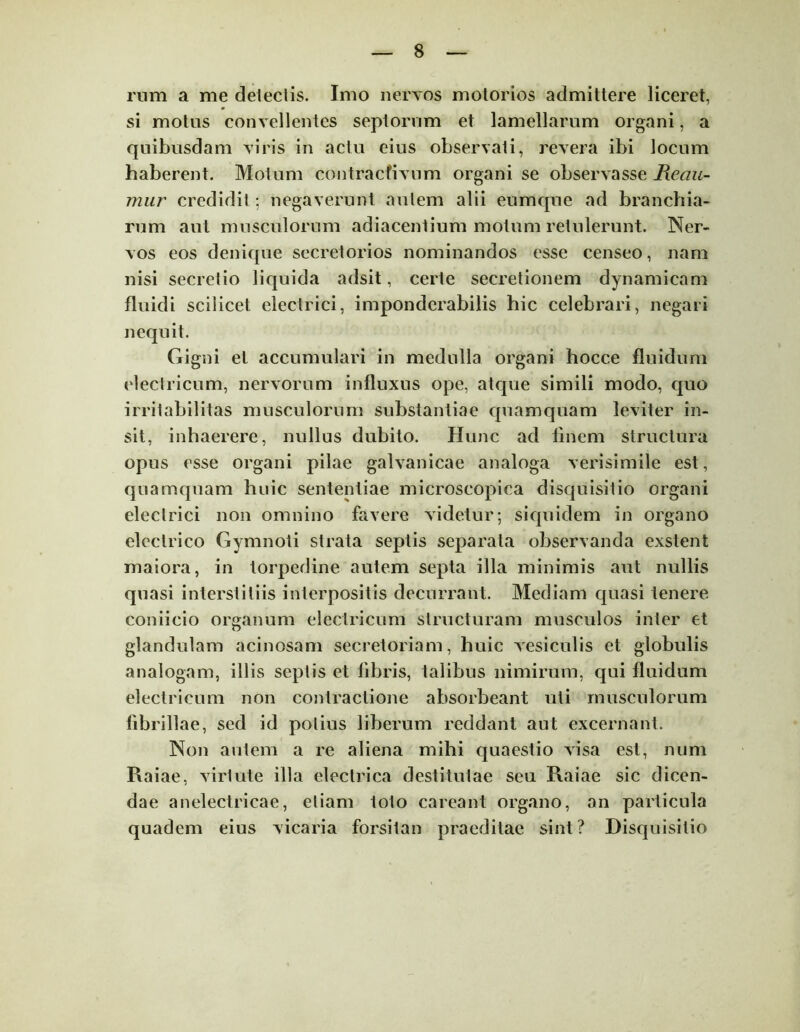 rum a me deteclis. Imo nervos motorios admittere liceret, si motus convellentes septorum et lamellarum organi, a quibusdam viris in actu eius observati, revera ibi locum haberent. Motum contracfivum organi se observasse Reau- mur credidit ; negaverunt autem alii eumque ad branchia- rum aut musculorum adiacentium motum retulerunt. Ner- vos eos denique secretorios nominandos esse censeo, nam nisi secretio liquida adsit, certe secretionem dynamicam fluidi scilicet electrici, imponderabilis hic celebrari, negari nequit. Gigni et accumulari in medulla organi hocce fluidum electricum, nervorum influxus ope, atque simili modo, quo irritabilitas musculorum substantiae quamquam leviter in- sit, inhaerere, nullus dubito. Hunc ad finem structura opus esse organi pilae galvanicae analoga verisimile est, quamquam huic sententiae microscopica disquisitio organi electrici non omnino favere videtur; siquidem in organo electrico Gymnoti strata septis separata observanda exstent maiora, in torpedine autem septa illa minimis aut nullis quasi interstitiis interpositis decurrant. Mediam quasi tenere coniicio organum electricum structuram musculos inter et glandulam acinosam secretoriam, huic vesiculis et globulis analogam, illis septis et fibris, talibus nimirum, qui fluidum electricum non contractione absorbeant uti musculorum fibrillae, sed id potius liberum reddant aut excernant. Non autem a re aliena mihi quaestio visa est, num Raiae, virtute illa electrica destitutae seu Raiae sic dicen- dae anelectricae, etiam toto careant organo, an particula quadem eius vicaria forsitan praeditae sint? Disquisitio