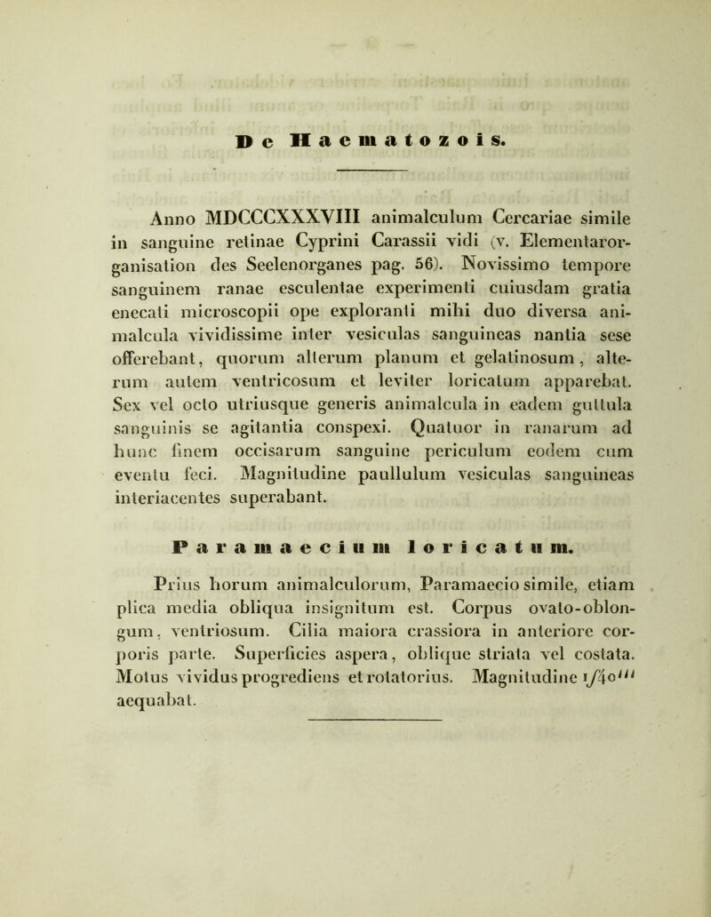 D c Haematozols. Anno MDCCCXXXVIII animalculum Cercariae simile in sanguine retinae Cyprini Carassii vidi (v. Elementaror- ganisation des Seelenorganes pag. 56). Novissimo tempore sanguinem ranae esculentae experimenti cuiusdam gratia enecati microscopii ope exploranti mihi duo diversa ani- malcula vividissime inter vesiculas sanguineas nantia sese offerebant, quorum alterum planum et gelatinosum, alte- rum autem ventricosum et leviter loricatum apparebat. Sex vel octo utriusque generis animalcula in eadem guttula sanguinis se agitantia conspexi. Quatuor in ranarum ad hunc finem occisarum sanguine periculum eodem cum eventu feci. Magnitudine paullulum vesiculas sanguineas interiacentes superabant. P a r a m a e c i u m loricatum. Prius horum animalculorum, Paramaecio simile, etiam plica media obliqua insignitum est. Corpus ovato-oblon- gum, ventriosum. Cilia maiora crassiora in anteriore cor- poris parte. Superficies aspera, oblique striata vel costata. Motus vividus progrediens etrotatorius. Magnitudine aequabat.