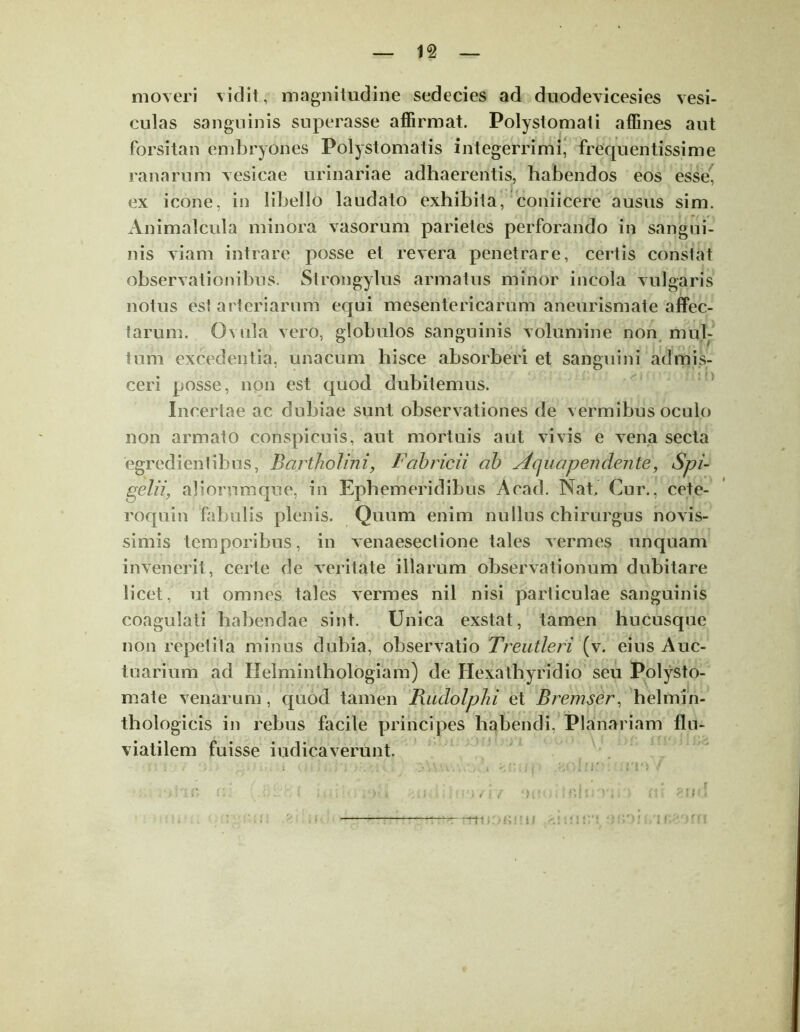 moveri vidit, magnitudine sedecies ad duodevicesies vesi- culas sanguinis superasse affirmat. Polystomali affines aut forsitan embryones Polystomatis integerrimi, frequentissime ranarum vesicae urinariae adhaerentis, habendos eos esse, ex icone, in libello laudato exhibita, coniicere ausus sim. Animalcula minora vasorum parietes perforando in sangui- nis viam intrare posse et revera penetrare, certis constat observationibus. Strongylus armatus minor incola vulgaris notus esi arteriarum equi mesentericarum aneurismate affec- tarum. Ovula vero, globulos sanguinis volumine non mul- tum excedentia, unacum hisce absorberi et sanguini admis- ceri posse, non est quod dubitemus. Incertae ac dubiae sunt observationes de vermibus oculo non armato conspicuis, aut mortuis aut vivis e vena secta egredi entibus, Bartholini, Fabricii ab Aq uapen den te, Spi- gelii, a! iorum que, iri Ephemeridibus Acad. Nat, Cur., cete- roquin fabulis plenis. Quum enim nullus chirurgus novis- simis temporibus, in venaesectione tales vermes unquam invenerit, certe de veritate illarum observationum dubitare licet, ut omnes tales vermes nil nisi particulae sanguinis coagulati habendae sint. Unica exstat, tamen hucusque non repetita minus dubia, observatio Treutleri (v. eius Auc- tnarium ad Helminthologiam) de Hexathyridio seu Polysto- mate venarum, quod tamen Riidolphi et Bremser, helmin- thologicis in rebus facile principes habendi, Planariam flu- viatilem fuisse indicaverunt. ii i Y ')i' -tr?. i»