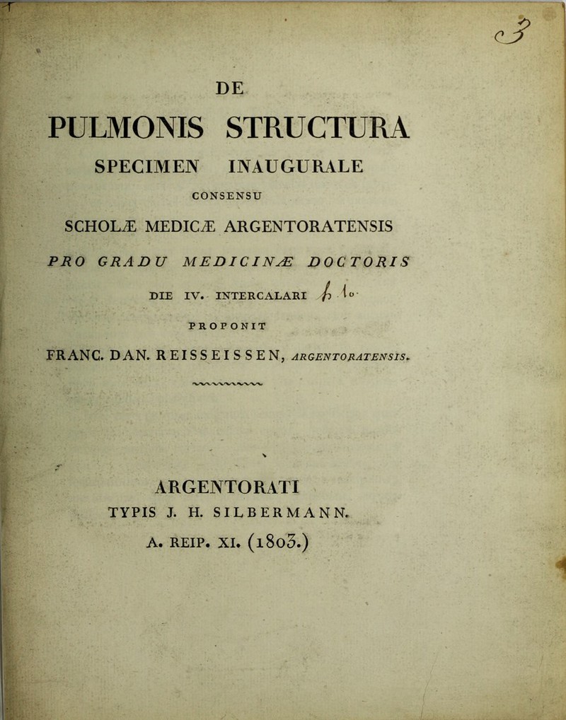 DE PULMONIS STRUCTURA SPECIMEN INAUGURALE CONSENSU SCHOKE MEDICA ARGENTORATENSIS PRO GRADU MEDICINA? DOC TORIS DIE IV. INTERCALARI {l Ao- PROPONIT FRANC. DAN. REISSEISSEN, argentoratensis* ARGENTORATI TYPIS J. H. SILBERMANN. A. REIP. XI. (l8o3.) \