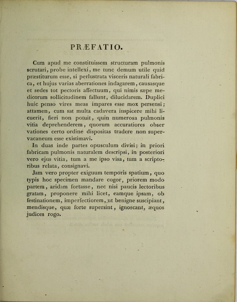 PRAEFATIO. Cum apud me constituissem structuram pulmonis scrutari, probe intellexi, me tunc demum utile quid praestiturum esse, si perlustrata visceris naturali fabri- ca, et hujus varias aberrationes indagarem, causasque et sedes tot pectoris affectuum, qui nimis saepe me- dicorum sollicitudinem fallunt, dilucidarem. Duplici huic penso vires meas impares esse mox persensi; attamen, cum sat multa cadavera inspicere mihi li- cuerit, fieri non potuit, quin numerosa pulmonis vitia deprehenderem, quorum accuratiores obser vationes certo ordine dispositas tradere non super- vacaneum esse existimavi. In duas inde partes opusculum divisi; in priori fabricam pulmonis naturalem descripsi, in posteriori vero ejus vitia, tum a me ipso visa, tum a scripto-; ribus relata, consignavi. Jam vero propter exiguum temporis spatium, quo typis hoc specimen mandare cogor, priorem modo partem, aridam fortasse, nec nisi paucis lectoribus gratam, proponere mihi licet, eamque ipsam, ob festinationem, imperfectiorem, ut benigne suscipiant, mendisque, quae forte supersint, ignoscant, aequos judices rogo.