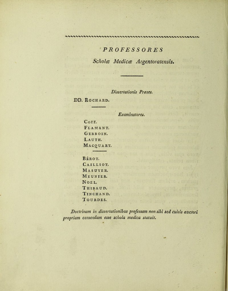 PROFESSORES Scholas Medicas Argentoratensis, Dissertationis Prases. DD. Rochard, Examinatores. Coze. F L A M A N T. Gerboin. L AUTH. MAC(JUART. Berot. Cailliot. Masuyek. Meunier. NoE L. Thibaud. ■» Tinchand. Tourdes. Doctrinam in dissertationibus professam non sibi sed cuivis auctori propriam censendam esse schola medica statuit. /