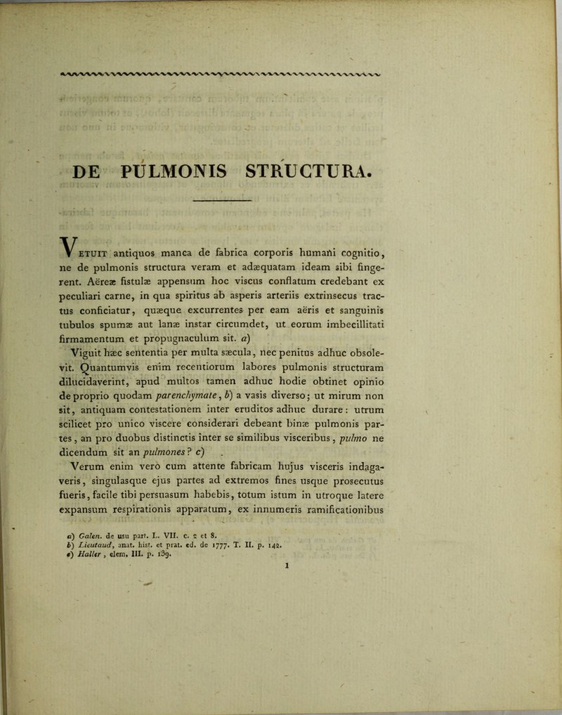 DE PULMONIS STRUCTURA ^^ETUIT antiquos manca de fabrica corporis humafti cognitio, ne de pulmonis structura veram et adaequatam ideam sibi finge- rent. Aereae fistulae appensum hoc viscus conflatum credebant ex peculiari carne, in qua spiritus ab asperis arteriis extrinsecus trac- tus conficiatur, quaeque excurrentes per eam aeris et sanguinis tubulos spumae aut lanae instar circumdet, ut eorum imbecillitati firmamentum et propugnaculum sit. a) Viguit haec sententia per multa saecula, nec penitus adhuc obsole- vit. Quantumvis enim recentiorum labores pulmonis structuram dilucidaverint, apud multos tamen adhuc hodie obtinet opinio de proprio quodam parenchymate, b) a vasis diverso; ut mirum non sit, antiquam contestationem inter eruditos adhuc durare: utrum scilicet pro unico viscere considerari debeant binae pulmonis par- tes , an pro duobus distinctis inter se similibus visceribus, pulmo ne dicendum sit an pulmones ? c) Verum enim vero cum attente fabricam hujus visceris indaga- veris, singulasque ejus partes ad extremos fines usque prosecutus fueris,facile tibi persuasum habebis, totum istum in utroque latere expansum respirationis apparatum, ex innumeris ramificationibus a) Galen. de usu parf. L. VII. c. s et 8. b) Lieutaud, anat. hist. et prat. ed. de 1777. T. II. p. 143. «) Halltr, elem. III. p. i3g.