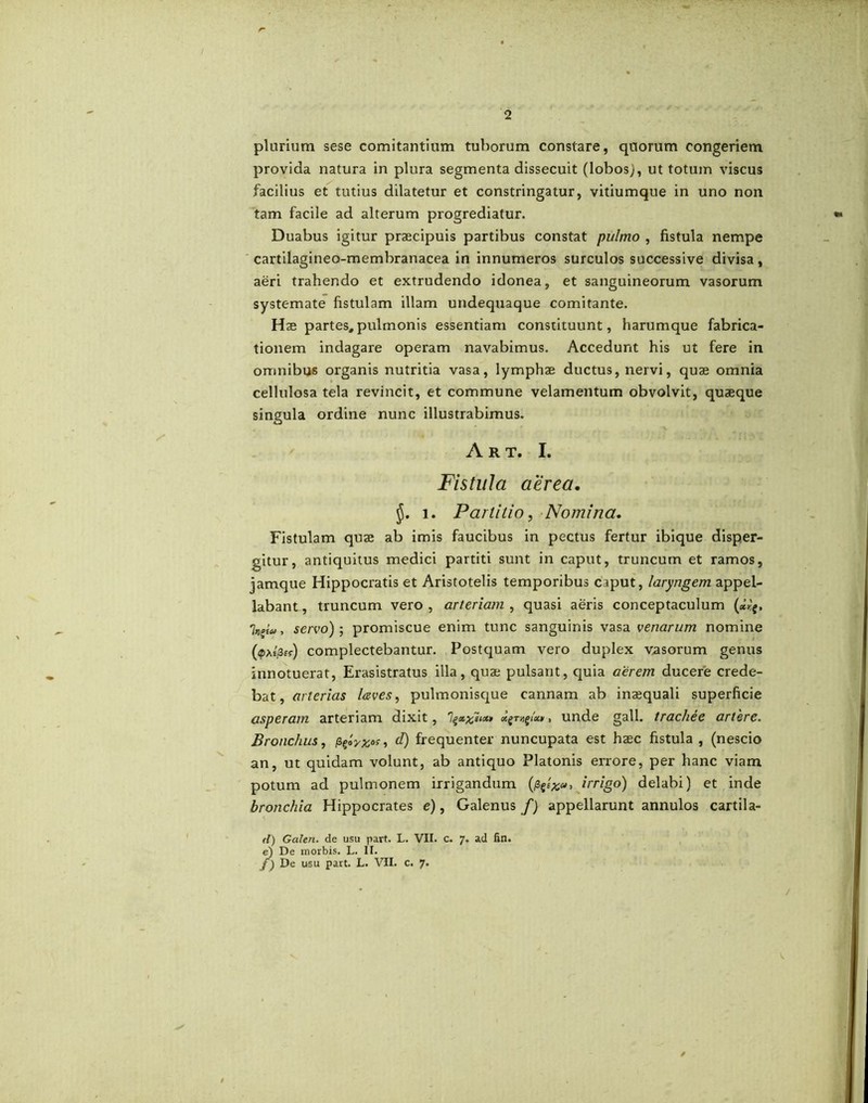 r 2 plurium sese comitantium tuborum constare, quorum congeriem provida natura in plura segmenta dissecuit (lobos), ut totum viscus facilius et tutius dilatetur et constringatur, vitiumque in uno non tam facile ad alterum progrediatur. Duabus igitur praecipuis partibus constat pulmo , fistula nempe cartilagineo-membranacea in innumeros surculos successive divisa, aeri trahendo et extrudendo idonea, et sanguineorum vasorum systemate fistulam illam undequaque comitante. Hae partes, pulmonis essentiam constituunt, harumque fabrica- tionem indagare operam navabimus. Accedunt his ut fere in omnibus organis nutritia vasa, lymphae ductus, nervi, quae omnia cellulosa tela revincit, et commune velamentum obvolvit, quaeque singula ordine nunc illustrabimus. A R T. I. Fistula aerea, i. Partitio, Nomina. Fistulam quae ab imis faucibus in pectus fertur ibique disper- gitur, antiquitus medici partiti sunt in caput, truncum et ramos, jamque Hippocratis et Aristotelis temporibus caput, laryngem appel- labant , truncum vero , arteriam , quasi aeris conceptaculum 'kAu, servo)-, promiscue enim tunc sanguinis vasa venarum nomine (<pA£/3ff) complectebantur. Postquam vero duplex vasorum genus innotuerat, Erasistratus illa, quae pulsant, quia aerem ducere crede- bat, arterias leves, pulmonisque cannam ab inaequali superficie asperam arteriam dixit, 7unde gall. tracliee artere. Bronchus, ppyxas, d) frequenter nuncupata est haec fistula , (nescio an, ut quidam volunt, ab antiquo Platonis errore, per hanc viam potum ad pulmonem irrigandum (/3irrigo) delabi) et inde bronchia Hippocrates e), Galenus/) appellarunt annulos cartila- (l) Galen. de usu part. L. VII. c. 7. ad fin. e) De morbis. L. II. f) De usu part. L. VII. c. 7. t