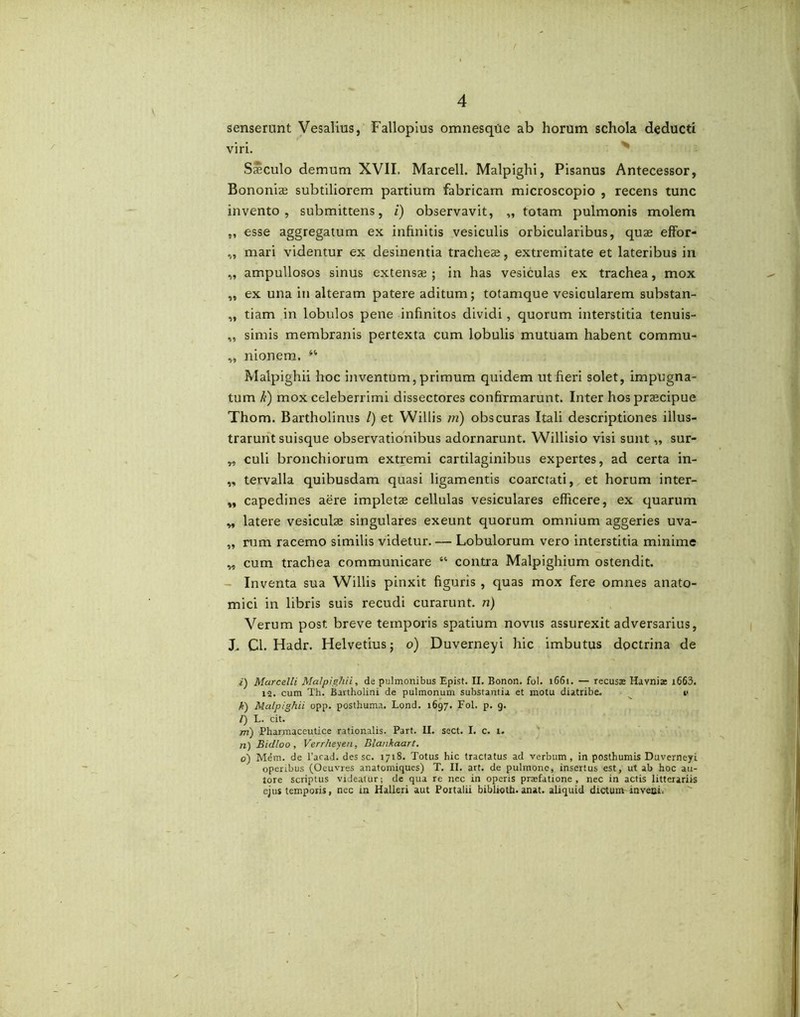 senserunt Vesalius, Fallopius omnesque ab horum schola deducti viri. Ssculo demum XVII. Marcell. Malpighi, Pisanus Antecessor, Bononiae subtiliorem partium fabricam microscopio , recens tunc invento, submittens, i) observavit, „ totam pulmonis molem „ esse aggregatum ex infinitis vesiculis orbicularibus, quae effor- „ mari videntur ex desinentia tracheae, extremitate et lateribus in „ ampullosos sinus extensae ; in has vesiculas ex trachea, mox „ ex una in alteram patere aditum; totamque vesicularem substan- „ tiam in lobulos pene infinitos dividi, quorum interstitia tenuis- ,, simis membranis pertexta cum lobulis mutuam habent commu- ,, nionem. 44 Malpighii hoc inventum, primum quidem ut fieri solet, impugna- tum k) mox celeberrimi dissectores confirmarunt. Inter hos praecipue Thom. Bartholinus /) et Willis m) obscuras Itali descriptiones illus- trarunt suisque observationibus adornarunt. Willisio visi sunt „ sur- „ culi bronchiorum extremi cartilaginibus expertes, ad certa in- „ tervalla quibusdam quasi ligamentis coarctati, et horum inter- „ capedines aere impletae cellulas vesiculares efficere, ex quarum „ latere vesiculae singulares exeunt quorum omnium aggeries uva- „ rum racemo similis videtur. — Lobulorum vero interstitia minime „ cum trachea communicare “ contra Malpighium ostendit. Inventa sua Willis pinxit figuris , quas mox fere omnes anato- mici in libris suis recudi curarunt, n) Verum post breve temporis spatium novus assurexit adversarius, J„ Cl. Hadr. Helvetius; o) Duverneyi hic imbutus doctrina de i) Marcelli Malpighii, de pulmonibus Epist. II. Bonon. fol. 1661. — recusse Havnia i663. 12. cum Th. Bartholini de pulmonum substantia et motu diatribe. i< k) Malpighii opp. posthuma. Lond. 1697. Fol. p. 9. /) L. cit. m) Pharmaceutice rationalis. Part. II. sect. I. c. 1. n) Bitlloo, Verrheyen, Blankaart. 0) Mem. de l’acad. des sc. 1718. Totus hic tractatus ad verbum, in posthumis Duverneyi operibus (Oeuvres anatomiques) T. II. art. de pulmone, insertus est, ut ab hoc au- tore scriptus videatur; de qua re nec in operis prajfatione , nec in actis litterariis ejus temporis, nec in Halleri aut Portalii biblioth.anat. aliquid dictum inveni.