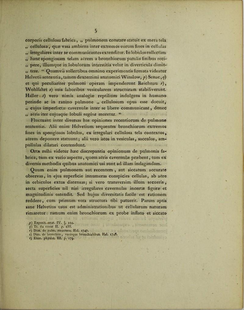 ! 5 corporis cellulosa fabrica, „ pulmonem constare statuit ex mera tela „ cellulosa, quae vasa ambiens inter extremos eorum fines in cellulas „ irregulares inter se communicantes extenditur. In lobulos collectam ,, hanc spongiosam telam aerem a bronchiorum patulis finibus reci- „ pere, iliumque in lobulorum interstitia velut in diverticula dimit- „ tere. “ Quamvis sollertibus omnino experimentis firmata videatur Helvetii sententia, tamen dexterrimi anatomici Winslow, p) Senae,<7) et qui peculiariter pulmoni operam impenderunt Reichnau r), Wohlfahrt s) suis laboribus vesicularem structuram stabiliverunt. Haller t) vero nimis analogiae reptilium indulgens in humano perinde ac in ranino pulmone „ cellulosum opus esse docuit, „ cujus imperfectae cavernulae inter se libere communicant, donec „ aeris iter cujusque lobuli vagina moretur. “ Fluctuant inter diversas has opiniones recentiorum de pulmone sententiae. Alii enim Helvetium sequentes bronchiorum extremos fines in spongiosos lobulos, ex irregulari cellulosa tela contextos, aerem deponere statuunt; alii vero istos in vesiculas, sacculos, am- pullulas dilatari contendunt. Orta mihi videtur haec discrepantia opinionum de pulmonis fa- brica, tuin ex vario aspectu, quem aeris cavernulae praebent, tum ex diversis methodis quibus anatomici usi sunt ad illam indagandam. Quum enim pulmonem aut recentem , aut siccatum accurate observas, in ejus superficie innumeras conspicies cellulas, ab aere in orbiculos extus distensas; si vero transversim illum secueris, secta superficies nil nisi irregulares cavernulas incertae figurae et magnitudinis ostendit. Sed hujus diversitatis facile est rationem reddere, cum primum vera structura tibi patuerit. Parum aptis sane Helvetius usus est administrationibus ut cellularum naturam rimaretur: ramum enim bronchiorum ex probe inflato et siccato p) Exposit. <anat. IV. §. 104. y) Tr. du coeur II. p. 233'. r) Diss. de pulm. structura. Hal. 1747. s) Diss. de bronchiis , vasisque bronchialibus. Hal. 1748.