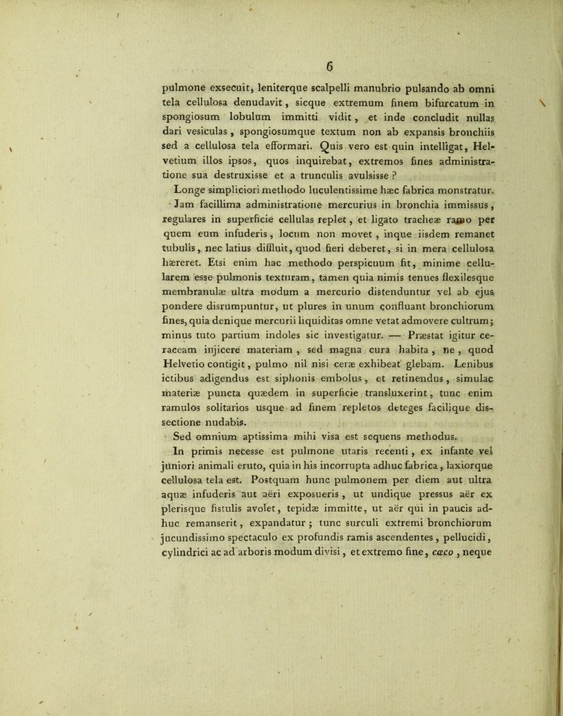 pulmone exsecuit, leniterque scalpelli manubrio pulsando ab omni tela cellulosa denudavit, sicque extremum finem bifurcatum in \ spongiosum lobulum immitti vidit, et inde concludit nullas dari vesiculas , spongiosumque textum non ab expansis bronchiis sed a cellulosa tela efformari. Quis vero est quin intelligat, Hel- vetium illos ipsos, quos inquirebat, extremos fines administra- tione sua destruxisse et a trunculis avulsisse ? Longe simpliciori methodo luculentissime haec fabrica monstratur. Jam facillima administratione mercurius in bronchia immissus , regulares in superficie cellulas replet, et ligato tracheae raeao per quem eum infuderis, locum non movet , inque iisdem remanet tubulis, nec latius diffluit, quod fieri deberet, si in mera cellulosa haereret. Etsi enim hac methodo perspicuum fit, minime cellu- larem esse pulmonis texturam, tamen quia nimis tenues flexilesque membranulae ultra modum a mercurio distenduntur vel ab ejus pondere disrumpuntur, ut plures in unum confluant bronchiorum fines, quia denique mercurii liquiditas omne vetat admovere cultrum j minus tuto partium indoles sic investigatur. — Praestat igitur ce- raceam injicere materiam , sed magna cura habita, ne , quod Helvetio contigit, pulmo nil nisi cerae exhibeat glebam. Lenibus ictibus adigendus est siphonis embolus , et retinendus, simulae materiae puncta quaedem in superficie transluxerint, tunc enim ramulos solitarios usque ad finem repletos deteges facilique dis- sectione nudabis. Sed omnium aptissima mihi visa est sequens methodus. In primis necesse est pulmone utaris recenti, ex infante vel juniori animali eruto, quia in his incorrupta adhuc fabrica, laxiorque cellulosa tela est. Postquam hunc pulmonem per diem aut ultra aquae infuderis aut aeri exposueris , ut undique pressus aer ex plerisque fistulis avolet, tepidae immitte, ut aer qui in paucis ad- huc remanserit, expandatur ; tunc surculi extremi bronchiorum jucundissimo spectaculo ex profundis ramis ascendentes , pellucidi, cylindrici ac ad arboris modum divisi, et extremo fine, caco , neque /