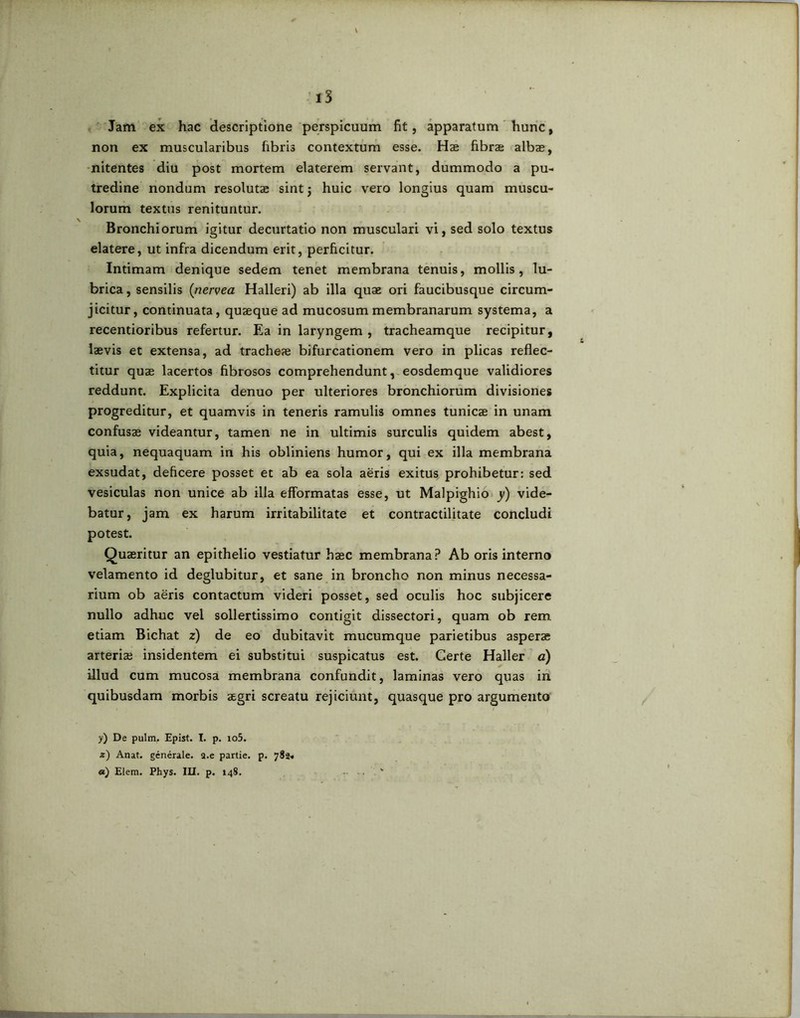 Jam ex hac descriptione perspicuum fit, apparatum hunc, non ex muscularibus fibris contextum esse. Hae fibrae albae, nitentes diu post mortem elaterem servant, dummodo a pu- tredine nondum resolutae sint j huic vero longius quam muscu- lorum textus renituntur. Bronchiorum igitur decurtatio non musculari vi, sed solo textus elatere, ut infra dicendum erit, perficitur. Intimam denique sedem tenet membrana tenuis, mollis, lu- brica , sensilis (nervea Halleri) ab illa quae ori faucibusque circum- jicitur, continuata, quaeque ad mucosum membranarum systema, a recentioribus refertur. Ea in laryngem , tracheamque recipitur, laevis et extensa, ad tracheae bifurcationem vero in plicas reflec- titur quae lacertos fibrosos comprehendunt, eosdemque validiores reddunt. Explicita denuo per ulteriores bronchiorum divisiones progreditur, et quamvis in teneris ramulis omnes tunicae in unam confusae videantur, tamen ne in ultimis surculis quidem abest, quia, nequaquam in his obliniens humor, qui ex illa membrana exsudat, deficere posset et ab ea sola aeris exitus prohibetur: sed vesiculas non unice ab illa efformatas esse, ut Malpighio y) vide- batur, jam ex harum irritabilitate et contractilitate concludi potest. Quaeritur an epithelio vestiatur haec membrana? Ab oris interno velamento id deglubitur, et sane in broncho non minus necessa- rium ob aeris contactum videri posset, sed oculis hoc subjicere nullo adhuc vel sollertissimo contigit dissectori, quam ob rem etiam Bichat z) de eo dubitavit mucumque parietibus asperse arterias insidentem ei substitui suspicatus est. Certe Haller a) illud cum mucosa membrana confundit, laminas vero quas in quibusdam morbis aegri screatu rejiciunt, quasque pro argumento y) De pulm. Epist. I. p. io5. 2) Anat. generale, a.e partie. p. 783. «) Elem. Phys. IU. p. 148. v