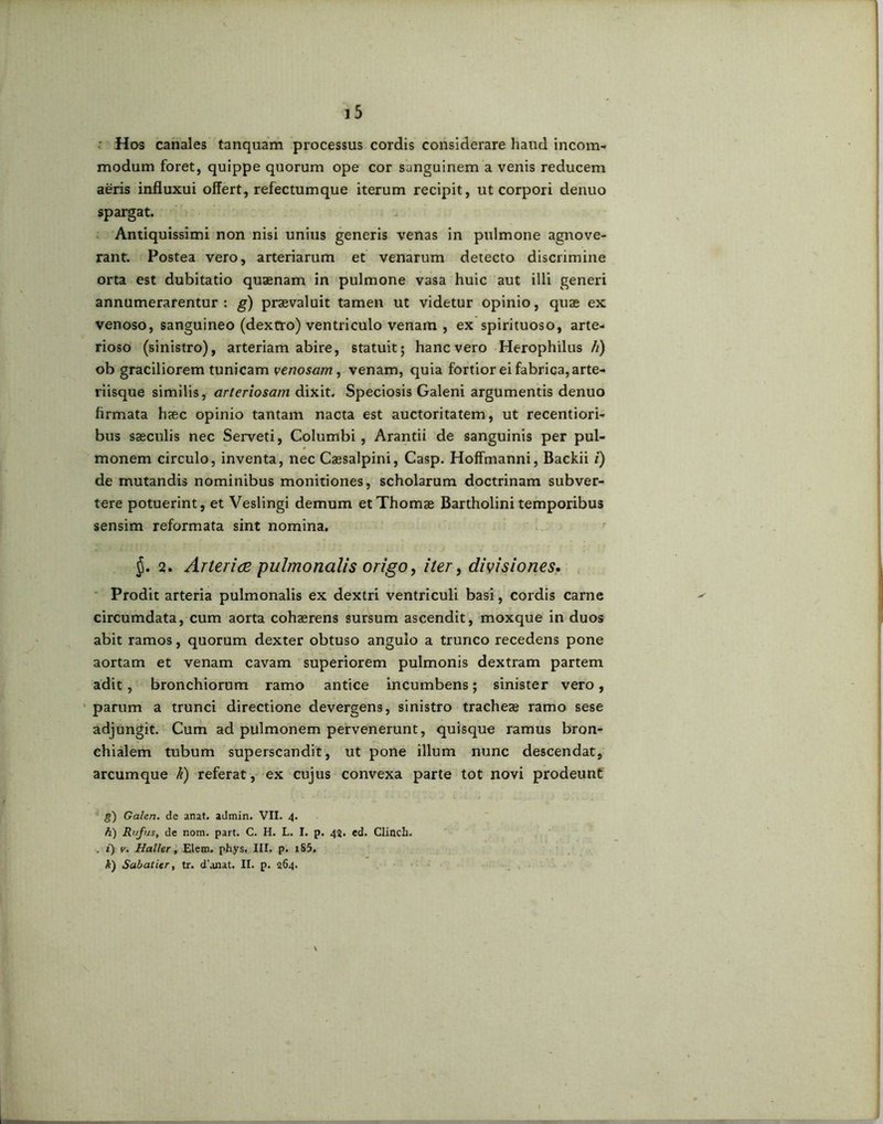 <• Hos canales tanquam processus cordis considerare haud incom- modum foret, quippe quorum ope cor sanguinem a venis reducem aeris influxui offert, refectumque iterum recipit, ut corpori denuo spargat. Antiquissimi non nisi unius generis venas in pulmone agnove- rant. Postea vero, arteriarum et venarum detecto discrimine orta est dubitatio quaenam in pulmone vasa huic aut illi generi annumerarentur: g) praevaluit tamen ut videtur opinio, quae ex venoso, sanguineo (dextro) ventriculo venam , ex spirituoso, arte- rioso (sinistro), arteriam abire, statuit; hanc vero Herophilus h) ob graciliorem tunicam venosam, venam, quia fortior ei fabrica, arte- riisque similis, arteriosam dixit. Speciosis Galeni argumentis denuo firmata haec opinio tantam nacta est auctoritatem, ut recentiori- bus saeculis nec Serveti, Columbi, Arantii de sanguinis per pul- monem circulo, inventa, nec Caesalpini, Casp. Hoffmanni, Backii i) de mutandis nominibus monitiones, scholarum doctrinam subver- tere potuerint, et Veslingi demum etThomae Bartholini temporibus sensim reformata sint nomina. 2. Arteriae pulmonalis origo, iter, divisiones* Prodit arteria pulmonalis ex dextri ventriculi basi, cordis carne circumdata, cum aorta cohaerens sursum ascendit, moxque in duos abit ramos, quorum dexter obtuso angulo a trunco recedens pone aortam et venam cavam superiorem pulmonis dextram partem adit, bronchiorum ramo antice incumbens; sinister vero, parum a trunci directione devergens, sinistro tracheae ramo sese adjungit. Cum ad pulmonem pervenerunt, quisque ramus bron- chialem tubum superscandit, ut pone illum nunc descendat, arcumque k) referat, ex cujus convexa parte tot novi prodeunt g) Galeri, de anat. admin. VII. 4. h) Rufus, de nom. part. C. H. L. I. p. 42. ed. Clinch. . i) v. Haller, Elem. phys. III. p. iS5. i) Sabatier, tr. d’anat. II. p. 264.