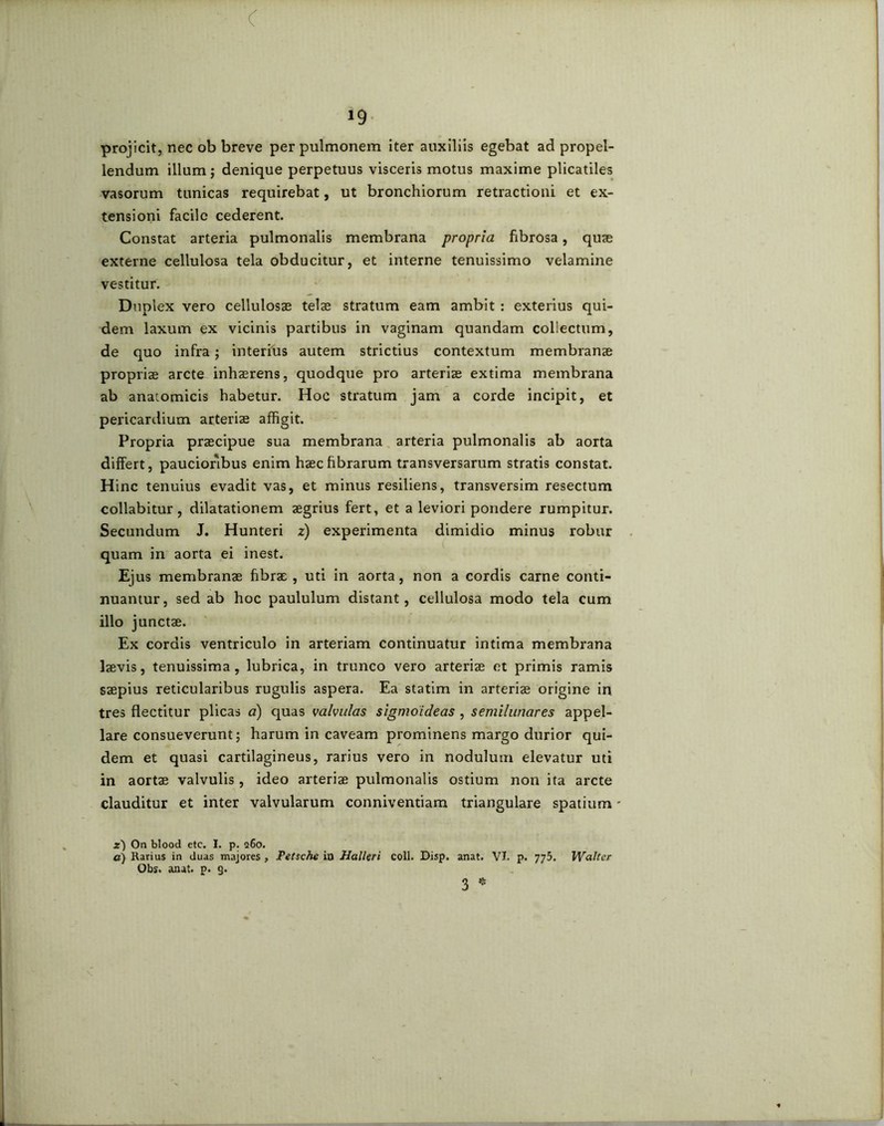 < *9 projicit, nec ob breve per pulmonem iter auxiliis egebat ad propel- lendum illum; denique perpetuus visceris motus maxime plicatiles vasorum tunicas requirebat, ut bronchiorum retractioni et ex- tensioni facile cederent. Constat arteria pulmonalis membrana propria fibrosa, quae externe cellulosa tela obducitur, et interne tenuissimo velamine vestitur. Duplex vero cellulosae telae stratum eam ambit : exterius qui- dem laxum ex vicinis partibus in vaginam quandam collectum, de quo infra; interius autem strictius contextum membranae propriae arcte inhaerens, quodque pro arteriae extima membrana ab anatomicis habetur. Hoc stratum jam a corde incipit, et pericardium arteriae affigit. Propria praecipue sua membrana arteria pulmonalis ab aorta differt, paucioribus enim haec fibrarum transversarum stratis constat. Hinc tenuius evadit vas, et minus resiliens, transversim resectum collabitur , dilatationem aegrius fert, et a leviori pondere rumpitur. Secundum J. Hunteri 2) experimenta dimidio minus robur quam in aorta ei inest. Ejus membranae fibrae , uti in aorta, non a cordis carne conti- nuamur, sed ab hoc paululum distant, cellulosa modo tela cum illo junctae. Ex cordis ventriculo in arteriam continuatur intima membrana laevis, tenuissima , lubrica, in trunco vero arteriae et primis ramis saepius reticularibus rugulis aspera. Ea statim in arteriae origine in tres flectitur plicas a) quas valvulas sigmoideas , semilunares appel- lare consueverunt; harum in caveam prominens margo durior qui- dem et quasi cartilagineus, rarius vero in nodulum elevatur uti in aortae valvulis, ideo arteriae pulmonalis ostium non ita arcte clauditur et inter valvularum conniventiam triangulare spatium - .zj On blood etc. I. p. q6o. a) Rarius in duas majores , Petsche in Halleri coli. Disp. anat. VI. p. 775. Walter Obs. anat. p. 9. 3 *