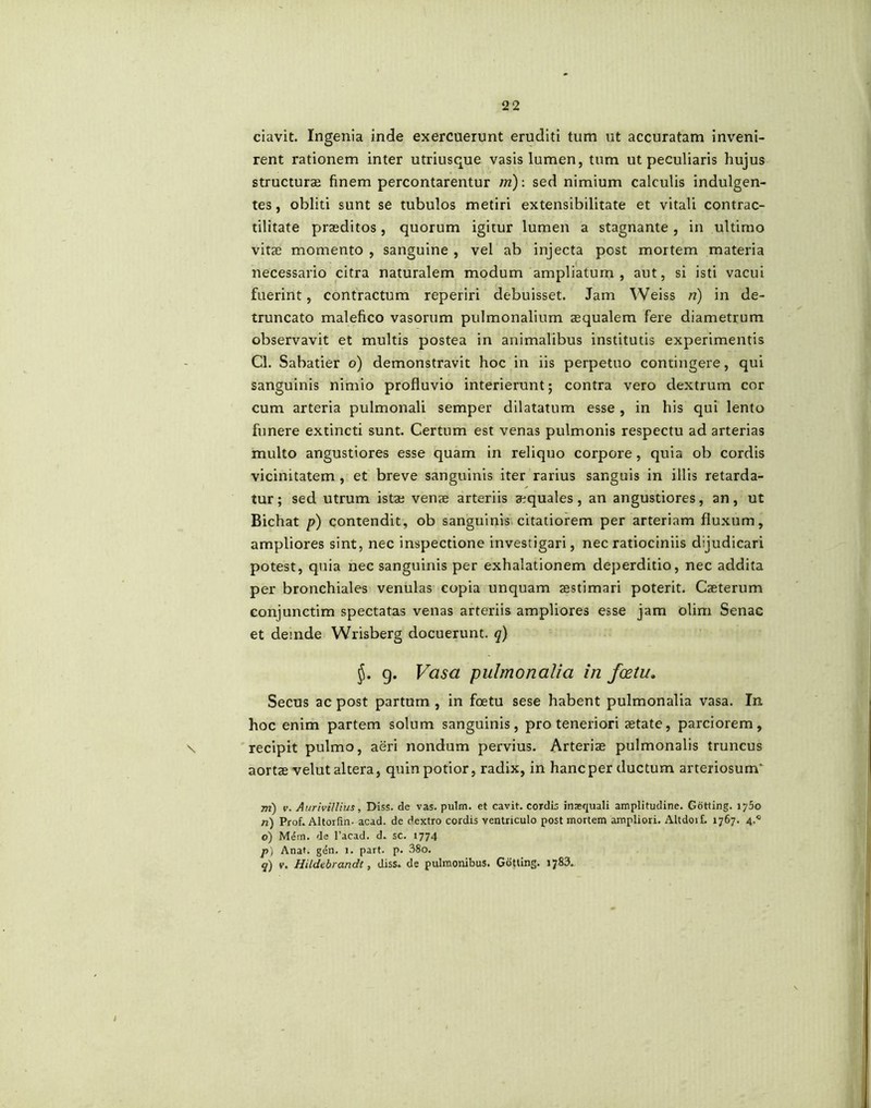 ciavit. Ingenia inde exercuerunt eruditi tum ut accuratam inveni- rent rationem inter utriusque vasis lumen, tum ut peculiaris hujus structurae finem percontarentur m): sed nimium calculis indulgen- tes , obliti sunt se tubulos metiri extensibilitate et vitali contrac- tilitate praeditos, quorum igitur lumen a stagnante , in ultimo vitae momento , sanguine , vel ab injecta post mortem materia necessario citra naturalem modum ampliatum, aut, si isti vacui fuerint, contractum reperiri debuisset. Jam Weiss n) in de- truncato malefico vasorum pulmonalium aequalem fere diametrum observavit et multis postea in animalibus institutis experimentis Cl. Sabatier 6) demonstravit hoc in iis perpetuo contingere, qui sanguinis nimio profluvio interierunt; contra vero dextrum cor cum arteria pulmonali semper dilatatum esse , in his qui lento funere extincti sunt. Certum est venas pulmonis respectu ad arterias multo angustiores esse quam in reliquo corpore , quia ob cordis vicinitatem , et breve sanguinis iter rarius sanguis in illis retarda- tur; sed utrum istae venae arteriis aequales, an angustiores, an, ut Bichat p) contendit, ob sanguinis citatiorem per arteriam fluxum, ampliores sint, nec inspectione investigari, nec ratiociniis dijudicari potest, quia nec sanguinis per exhalationem deperditio, nec addita per bronchiales venulas copia unquam aestimari poterit. Caeterum conjunctim spectatas venas arteriis ampliores esse jam olim Senae et deinde Wrisberg docuerunt, q) 9. Vasa pulmonalia in fcetu. Secus ac post partum , in foetu sese habent pulmonalia vasa. In hoc enim partem solum sanguinis, pro teneriori state, parciorem, recipit pulmo, aeri nondum pervius. Arteriae pulmonalis truncus aortae velut altera, quin potior, radix, in haneper ductum arteriosum' m) v. AuriviJIius, Diss. de vas. pulm. et cavit, cordis inaequali amplitudine. Gotting. 1750 n) Prof. Altorfin- acad. de dextro cordis ventriculo post mortem ampliori. AltdoiL 1767. 4.^ o) Mem. de l’acad. d. sc. 1774 p) Anat. gen. 1. part. p. 38o. 5) v. Hildtbrandi, diss. de pulmonibus. Gotling. 1783.