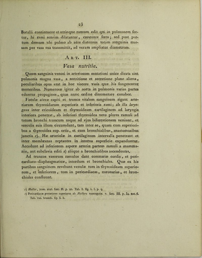 Botalli continuatur et utrinque ramum edit qui in pulmonem fer- tur, hi rami sensim dilatantur, crescente foetu ; sed post par- tum demum ubi pulmo ab aere distensus totam sanguinis mas- sam per vasa sua transmittit, ad veram ampliatur diametrum. Art. III. Vasa nutritia. Quum sanguinis venosi in arteriosum mutationi unice dicata sint pulmonis magna vasa, a nutritione et secretione plane aliena, peculiaribus opus erat in hoc viscere vasis quae his fungerentur muneribus. Numerosae igitur ab aorta in pulmonis varias partes eduntur propagines, quas nunc ordine dinumerare conabor. Fistulae aereae capiti et trunco vitalem sanguinem rigant arte- riarum thyreoidarum superioris et inferioris rami; ab illa laryn- geus inter cricoideam et thyreoideam cartilaginem ad laryngis interiora penetrat, ab inferiori thyreoidea vero plures ramuli ad totum bronchi tiuncum usque ad ejus bifurcationem veniunt, et surculis suis illum circumdant, tam inter se, quam cum superiori- bus a thyreoidea sup. ortis, et cum bronchialibus, anastomosibus junctis r). Hae arteriolae in cartilaginum intervalla penetrant et inter membranas reptantes in interna superficie expanduntur. Accedunt ad inferiorem asperae arteriae partem ramuli a mamma- riis, aut subclavia editi 5) aliique a bronchialibus ascendentes. Ad truncos vasorum ramulos dant coronariae cordis , et peri- cardiaco -diaphragmatica?, interdum et bronchiales. Quae ex his partibus sanguinem revehunt venulae tum in thyreoideam superio- rem , et inferiorem , tum in pericardiacas, coronarias , et bron- chiales confluunt. r) Haller, icon. anat. fasc. II. p. ao. Tab. I. fig. k. I. p. q. 5) Pericardiacas posteriores superiores ab Hallero nuncupat», v. fasc. III. p. 34. not. 6. Tab. vas. bronch. fig. I. h.
