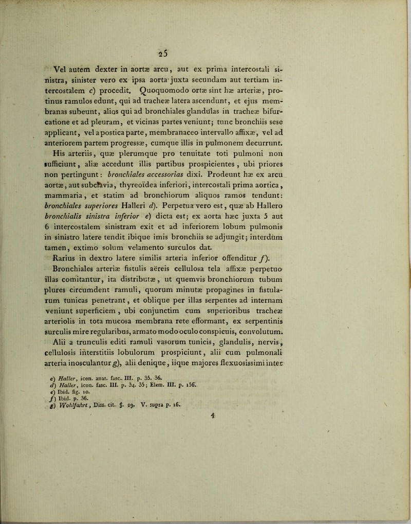 Vel autem dexter in aortae arcu, aut ex prima intercostali si- nistra, sinister vero ex ipsa aorta-juxta secundam aut tertiam in- tercostalem c) procedit. Quoquomodo ortae sint hae arteria?, pro- tinus ramulos edunt, qui ad tracheae latera ascendunt, et ejus mem- branas subeunt, alios qui ad bronchiales glandulas in tracheae bifur- catione et ad pleuram, et vicinas partes veniunt; tunc bronchiis sese applicant, velaposticaparte, membranaceo intervallo affixae, vel ad anteriorem partem progressae, cumque illis in pulmonem decurrunt. His arteriis, quae plerumque pro tenuitate toti pulmoni non sufficiunt, aliae accedunt illis partibus prospicientes , ubi priores non pertingunt: bronchiales accessorias dixi. Prodeunt hae ex arcu aortae, aut subclavia, thyreoidea inferiori, intercostali prima aortica, mammaria, et statim ad bronchiorum aliquos ramos tendunt: bronchiales superiores Halleri d). Perpetuavero est, quae ab Hallero bronchialis sinistra inferior e) dicta est; ex aorta haec juxta 5 aut 6 intercostalem sinistram exit et ad inferiorem lobum pulmonis in sinistro latere tendit ibique imis bronchiis se adjungit; interdum tamen, extimo solum velamento surculos dat. Rarius in dextro latere similis arteria inferior offenditur f). Bronchiales arteriae fistulis aereis cellulosa tela affixae perpetuo illas comitantur, ita distributae, ut quemvis bronchiorum tubum plures circumdent ramuli, quorum minutae propagines in fistula- rum tunicas penetrant, et oblique per illas serpentes ad internam veniunt superficiem , ubi conjunctim cum superioribus tracheae arteriolis in tota mucosa membrana rete efformant, ex serpentinis surculis mire regularibus, armato modo oculo conspicuis, convolutum. Alii a trunculis editi ramuli vasorum tunicis, glandulis, nervis, cellulosis interstitiis lobulorum prospiciunt, alii cum pulmonali arteria inosculantur g), alii denique, iique majores flexuosissimi inter. c) Haller, icon. anat. fasc- III. p. 35. 36. d) Haller, icon. fasc. III. p. 34. 35; Elem. III. p. 156. c) Ibid. fig. io. f) Ibid. p. 36. g) Wohlfahrt, Diss. cit. §. 39. V. supra p. 16^ 4