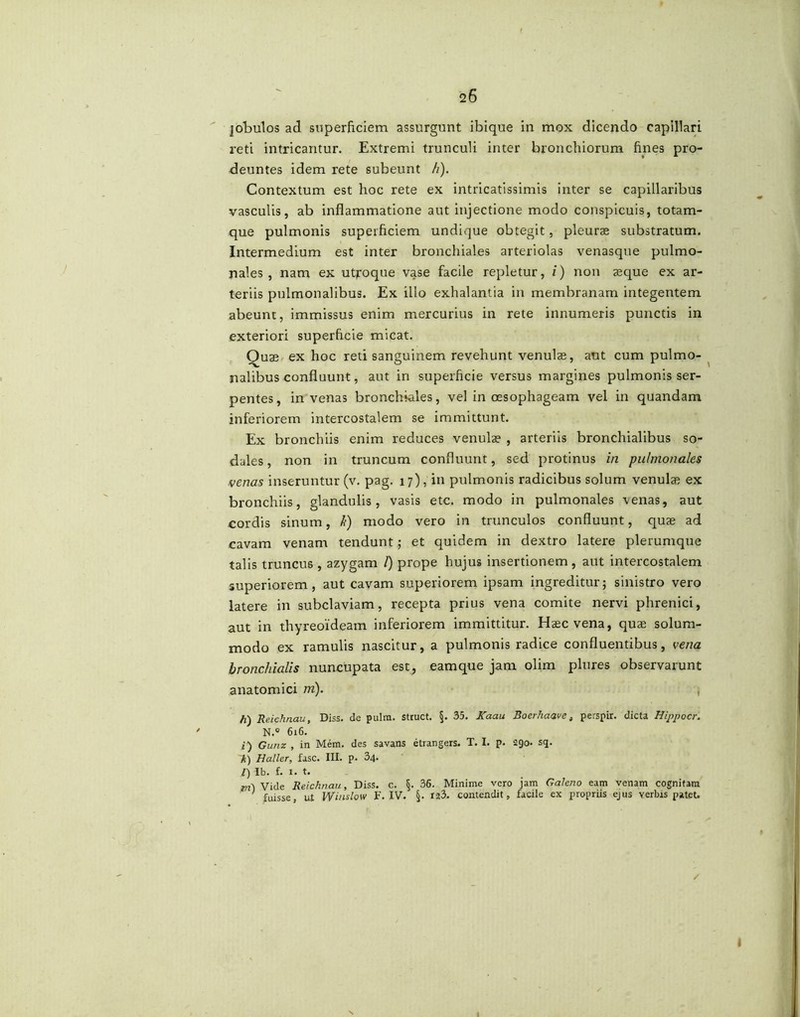 jobulos ad superficiem assurgunt ibique in mox dicendo capillari reti intricantur. Extremi trunculi inter bronchiorum fines pro- deuntes idem rete subeunt h). Contextum est hoc rete ex intricatissimis inter se capillaribus vasculis, ab inflammatione aut injectione modo conspicuis, totam- que pulmonis superficiem undique obtegit, pleurae substratum. Intermedium est inter bronchiales arteriolas venasque pulmo- nales , nam ex utroque vase facile repletur, i) non aeque ex ar- teriis pulmonalibus. Ex illo exhalantia in membranam integentem abeunt, immissus enim mercurius in rete innumeris punctis in exteriori superficie micat. Quae ex hoc reti sanguinem revehunt venulae, aut cum pulmo- nalibus confluunt, aut in superficie versus margines pulmonis ser- pentes, in venas bronchiales, vel in oesophageam vel in quandam inferiorem intercostalem se immittunt. Ex bronchiis enim reduces venulae , arteriis bronchialibus so- dales , non in truncum confluunt, sed protinus in pulmonales venas inseruntur (v. pag. 17), in pulmonis radicibus solum venulae ex bronchiis, glandulis, vasis etc. modo in pulmonales \enas, aut cordis sinum, h) modo vero in trunculos confluunt, quae ad cavam venam tendunt; et quidem in dextro latere plerumque talis truncus , azygam /) prope hujus insertionem, aut intercostalem superiorem, aut cavam superiorem ipsam ingreditur; sinistro vero latere in subclaviam, recepta prius vena comite nervi phrenici, aut in thyreoideam inferiorem immittitur. Haec vena, quae solum- modo ex ramulis nascitur, a pulmonis radice confluentibus, vena bronchialis nuncupata est, eamque jam olim plures observarunt anatomici m). , h) Reichn.au, Diss. de pulm. struet. §. 35. Kaau Boerhaave, perspir. dicta Hippocr. N.° 616. i) Gunz , in Mem. des savans etrangers. T. I. p. 290- sq. k) Haller, fasc. III. p. 34. /) Ib. f. 1. t. Vide Reichn.au, Diss. c. §. 36. Minime vero jam Galeno eam venam cognitam fuisse, ut Winslow F. IV. §. 123. contendit, facile ex propriis ejus verbis patet.