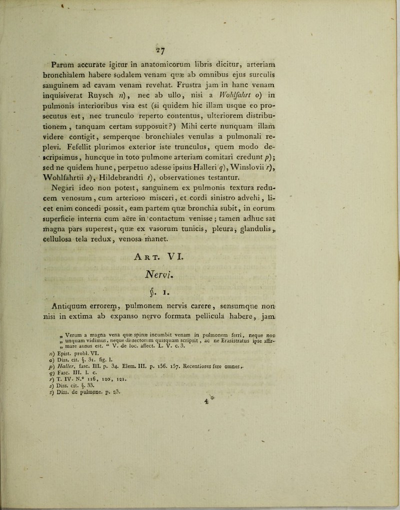 bronchialem habere sodalem venam quae ab omnibus ejus surculis sanguinem ad cavam venam revehat. Frustra jam in hanc venam inquisiverat Ruysch n), nec ab ullo, nisi a Wohlfahrt o) in pulmonis interioribus visa est (si quidem hic illam usque eo pro- secutus est, nec trunculo reperto contentus, ulteriorem distribu- tionem, tanquam certam supposuit?) Mihi certe nunquam illam videre contigit, semperque bronchiales venulas a pulmonali re- plevi. Fefellit plurimos exterior iste trunculus, quem modo de- scripsimus, huneque in toto pulmone arteriam comitari credunt p)-y sed ne quidem hunc, perpetuo adesse ipsius Halleri q), Winslovii r), Wohlfahrtii s), Hildebrandti t), observationes testantur. Negari ideo non potest, sanguinem ex pulmonis textura redu- cem venosum , cum arterioso misceri, et cordi sinistro advehi, li- cet enim concedi possit, eam partem quae bronchia subit, in eorum superficie interna cum aere in contactum venisse; tamen adhuc sat magna pars superest, quae ex vasorum tunicis, pleura, glandulis,, cellulosa tela redux, venosa^ manet. Antiquum errorem, pulmonem nervis carere, sensumqne non nisi in extima ab expanso nervo formata pellicula habere, jam „ Verum a magna vena quas spinae incumbit venam in pulmonem ferri, neque nos „ unquam vidimus, neque dissectorum quisquam scripsit, ac ne Erasistratus ipse affir-- „ mare ausus est. “ V. de loc. affect. L. V. C. 3. n) Epist. probi. VI. o) Diss. cit. §. 3i. fig. 1. p) Hallcr, fasc. III. p. 34. Elem. III. p. i56. 157. Recentiores fere omnes ^ q) Fasc. III. 1. c. t) T. IV. N.° 116, 120, 121. s) Diss. cit. §. 33. t) Diss. de pulmone, p. ?3. Art. VI. Nervi» 1.